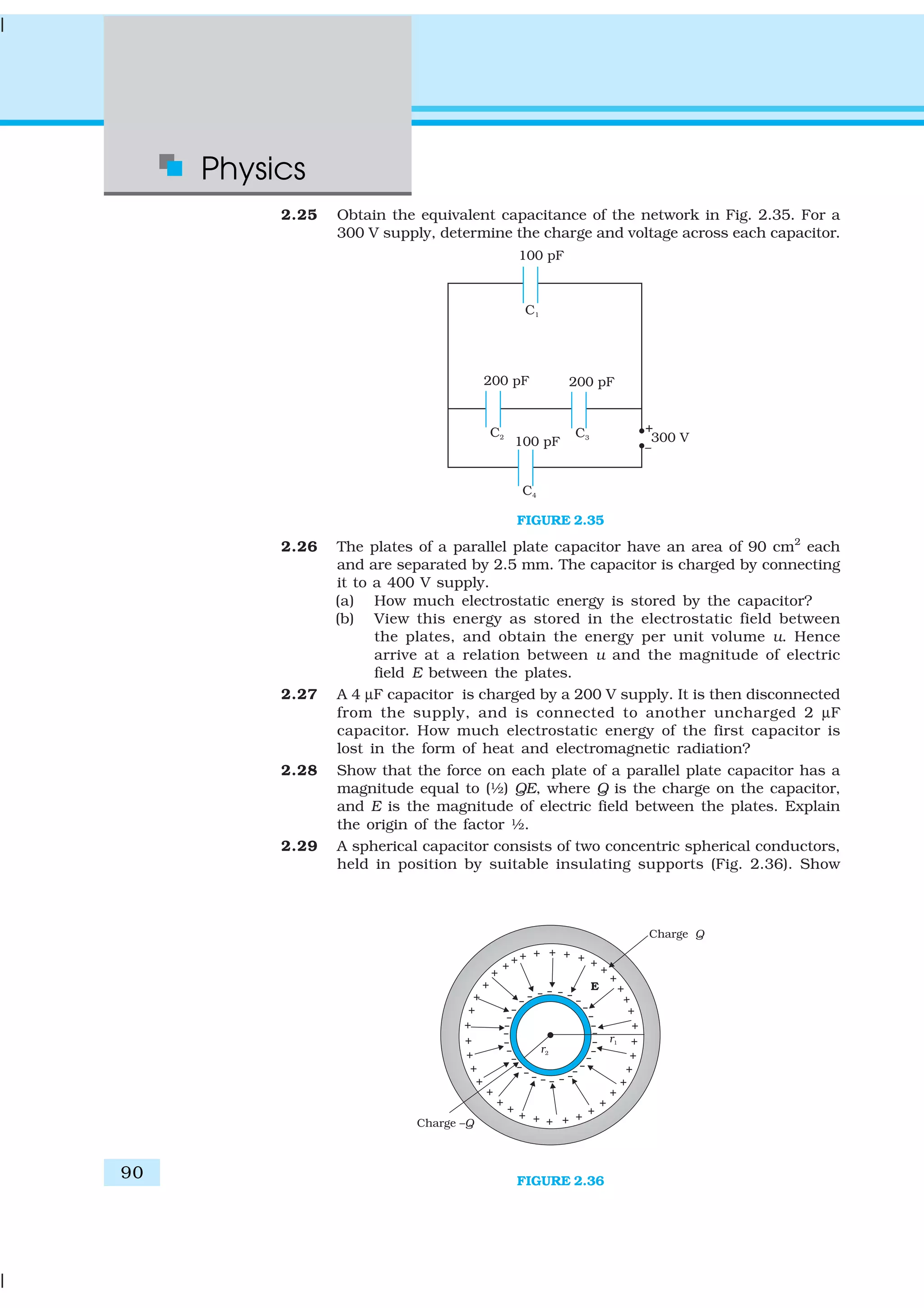 Physics
90
2.25 Obtain the equivalent capacitance of the network in Fig. 2.35. For a
300 V supply, determine the charge and voltage across each capacitor.
FIGURE 2.35
2.26 The plates of a parallel plate capacitor have an area of 90 cm2
each
and are separated by 2.5 mm. The capacitor is charged by connecting
it to a 400 V supply.
(a) How much electrostatic energy is stored by the capacitor?
(b) View this energy as stored in the electrostatic field between
the plates, and obtain the energy per unit volume u. Hence
arrive at a relation between u and the magnitude of electric
field E between the plates.
2.27 A 4 µF capacitor is charged by a 200 V supply. It is then disconnected
from the supply, and is connected to another uncharged 2 µF
capacitor. How much electrostatic energy of the first capacitor is
lost in the form of heat and electromagnetic radiation?
2.28 Show that the force on each plate of a parallel plate capacitor has a
magnitude equal to (½) QE, where Q is the charge on the capacitor,
and E is the magnitude of electric field between the plates. Explain
the origin of the factor ½.
2.29 A spherical capacitor consists of two concentric spherical conductors,
held in position by suitable insulating supports (Fig. 2.36). Show
FIGURE 2.36
 