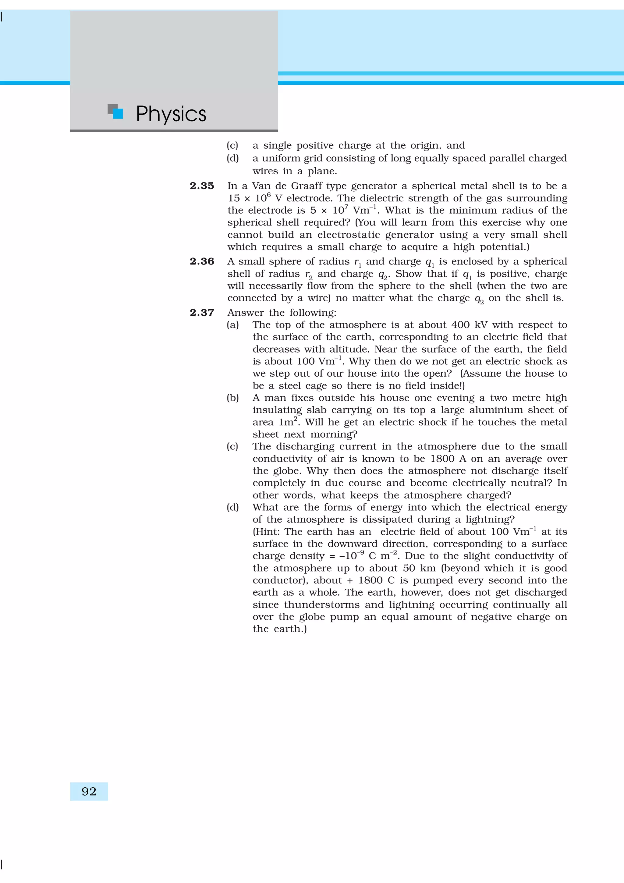 Physics
92
(c) a single positive charge at the origin, and
(d) a uniform grid consisting of long equally spaced parallel charged
wires in a plane.
2.35 In a Van de Graaff type generator a spherical metal shell is to be a
15 × 106
V electrode. The dielectric strength of the gas surrounding
the electrode is 5 × 107
Vm–1
. What is the minimum radius of the
spherical shell required? (You will learn from this exercise why one
cannot build an electrostatic generator using a very small shell
which requires a small charge to acquire a high potential.)
2.36 A small sphere of radius r1
and charge q1
is enclosed by a spherical
shell of radius r2
and charge q2
. Show that if q1
is positive, charge
will necessarily flow from the sphere to the shell (when the two are
connected by a wire) no matter what the charge q2
on the shell is.
2.37 Answer the following:
(a) The top of the atmosphere is at about 400 kV with respect to
the surface of the earth, corresponding to an electric field that
decreases with altitude. Near the surface of the earth, the field
is about 100 Vm–1
. Why then do we not get an electric shock as
we step out of our house into the open? (Assume the house to
be a steel cage so there is no field inside!)
(b) A man fixes outside his house one evening a two metre high
insulating slab carrying on its top a large aluminium sheet of
area 1m2
. Will he get an electric shock if he touches the metal
sheet next morning?
(c) The discharging current in the atmosphere due to the small
conductivity of air is known to be 1800 A on an average over
the globe. Why then does the atmosphere not discharge itself
completely in due course and become electrically neutral? In
other words, what keeps the atmosphere charged?
(d) What are the forms of energy into which the electrical energy
of the atmosphere is dissipated during a lightning?
(Hint: The earth has an electric field of about 100 Vm–1
at its
surface in the downward direction, corresponding to a surface
charge density = –10–9
C m–2
. Due to the slight conductivity of
the atmosphere up to about 50 km (beyond which it is good
conductor), about + 1800 C is pumped every second into the
earth as a whole. The earth, however, does not get discharged
since thunderstorms and lightning occurring continually all
over the globe pump an equal amount of negative charge on
the earth.)
 