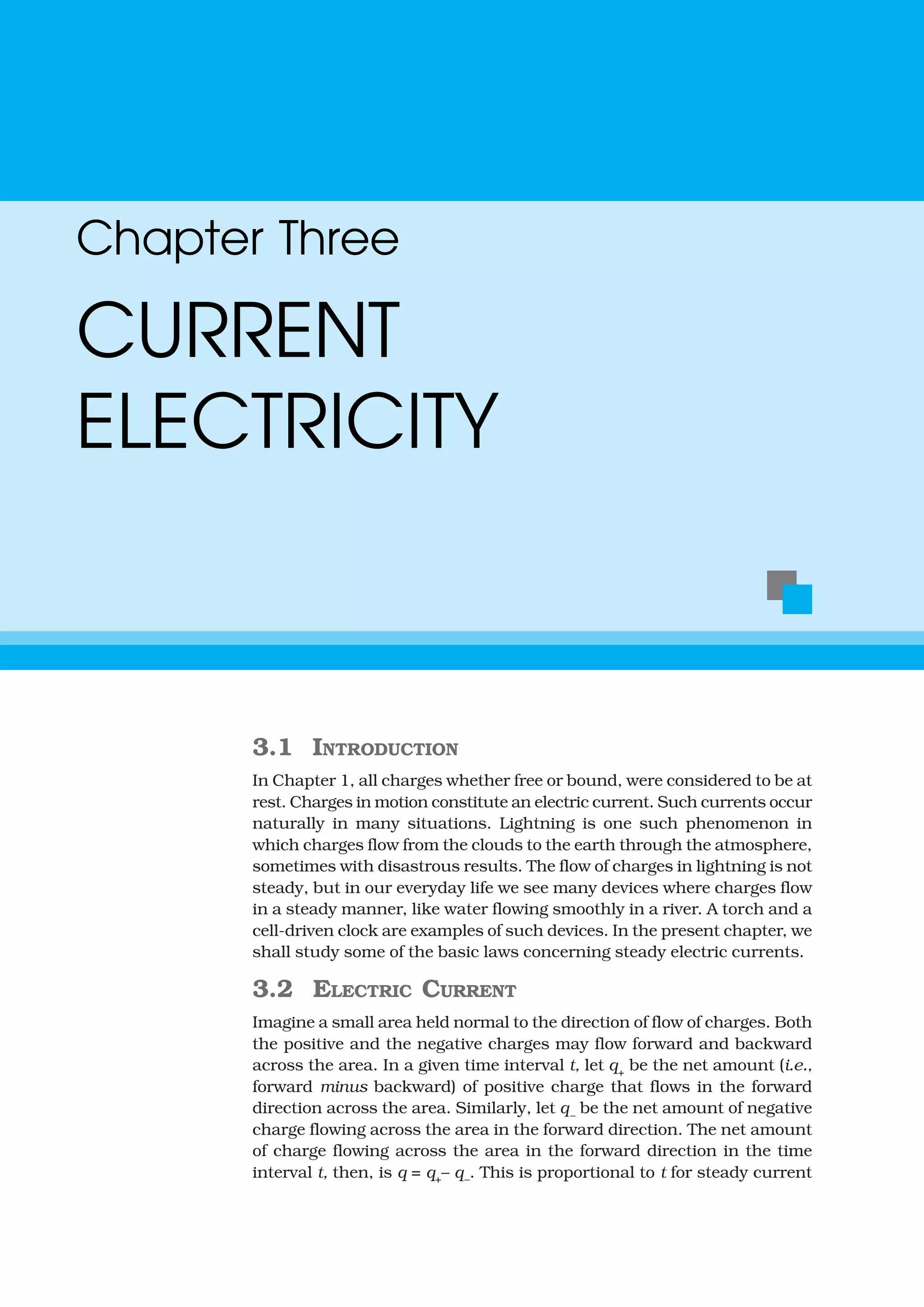 3.1 INTRODUCTION
In Chapter 1, all charges whether free or bound, were considered to be at
rest. Charges in motion constitute an electric current. Such currents occur
naturally in many situations. Lightning is one such phenomenon in
which charges flow from the clouds to the earth through the atmosphere,
sometimes with disastrous results. The flow of charges in lightning is not
steady, but in our everyday life we see many devices where charges flow
in a steady manner, like water flowing smoothly in a river. A torch and a
cell-driven clock are examples of such devices. In the present chapter, we
shall study some of the basic laws concerning steady electric currents.
3.2 ELECTRIC CURRENT
Imagine a small area held normal to the direction of flow of charges. Both
the positive and the negative charges may flow forward and backward
across the area. In a given time interval t, let q+
be the net amount (i.e.,
forward minus backward) of positive charge that flows in the forward
direction across the area. Similarly, let q–
be the net amount of negative
charge flowing across the area in the forward direction. The net amount
of charge flowing across the area in the forward direction in the time
interval t, then, is q = q+– q–. This is proportional to t for steady current
Chapter Three
CURRENT
ELECTRICITY
 