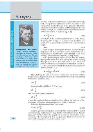 Physics
96
identical to the first and the same current I flows through
both. The potential difference across the ends of the
combination is clearly sum of the potential difference
across the two individual slabs and hence equals 2V. The
current through the combination is I and the resistance
of the combination RC is [from Eq. (3.3)],
2
2C
V
R R
I
= = (3.4)
since V/I = R, the resistance of either of the slabs. Thus,
doubling the length of a conductor doubles the
resistance. In general, then resistance is proportional to
length,
R l∝ (3.5)
Next, imagine dividing the slab into two by cutting it
lengthwise so that the slab can be considered as a
combination of two identical slabs of length l, but each
having a cross sectional area of A/2 [Fig. 3.2(c)].
For a given voltage V across the slab, if I is the current
through the entire slab, then clearly the current flowing
through each of the two half-slabs is I/2. Since the
potential difference across the ends of the half-slabs is V,
i.e., the same as across the full slab, the resistance of each
of the half-slabs R1
is
1 2 2 .
( /2)
V V
R R
I I
= = = (3.6)
Thus, halving the area of the cross-section of a conductor doubles
the resistance. In general, then the resistance R is inversely proportional
to the cross-sectional area,
1
R
A
∝ (3.7)
Combining Eqs. (3.5) and (3.7), we have
l
R
A
∝ (3.8)
and hence for a given conductor
l
R
A
ρ= (3.9)
where the constant of proportionality ρ depends on the material of the
conductor but not on its dimensions. ρ is called resistivity.
Using the last equation, Ohm’s law reads
I l
V I R
A
ρ
= × = (3.10)
Current per unit area (taken normal to the current), I/A, is called
current density and is denoted by j. The SI units of the current density
are A/m2
. Further, if E is the magnitude of uniform electric field in the
conductor whose length is l, then the potential difference V across its
ends is El. Using these, the last equation reads
GEORGSIMONOHM(1787–1854)
Georg Simon Ohm (1787–
1854) German physicist,
professor at Munich. Ohm
was led to his law by an
analogy between the
conduction of heat: the
electric field is analogous to
the temperature gradient,
and the electric current is
analogous to the heat flow.
 
