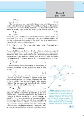 Current
Electricity
97
E l = j ρ l
or, E = j ρ (3.11)
The above relation for magnitudes E and j can indeed be cast in a
vector form. The current density, (which we have defined as the current
through unit area normal to the current) is also directed along E, and is
also a vector j (≡ j E/E). Thus, the last equation can be written as,
E = jρ (3.12)
or, j = σ E (3.13)
where σ ≡1/ρ is called the conductivity. Ohm’s law is often stated in an
equivalent form, Eq. (3.13) in addition to Eq.(3.3). In the next section, we
will try to understand the origin of the Ohm’s law as arising from the
characteristics of the drift of electrons.
3.5 DRIFT OF ELECTRONS AND THE ORIGIN OF
RESISTIVITY
As remarked before, an electron will suffer collisions with the heavy fixed
ions, but after collision, it will emerge with the same speed but in random
directions. If we consider all the electrons, their average velocity will be
zero since their directions are random. Thus, if there are N electrons and
the velocity of the ith
electron (i = 1, 2, 3, ... N) at a given time is vi
, then
1
1
0
N
i
iN =
=∑v (3.14)
Consider now the situation when an electric field is
present. Electrons will be accelerated due to this
field by
–e
m
=
E
a (3.15)
where –e is the charge and m is the mass of an electron.
Consider again the ith
electron at a given time t. This
electron would have had its last collision some time
before t, and let ti be the time elapsed after its last
collision. If vi
was its velocity immediately after the last
collision, then its velocity Vi
at time t is
–i i i
e
t
m
=
E
V v (3.16)
since starting with its last collision it was accelerated
(Fig. 3.3) with an acceleration given by Eq. (3.15) for a
time interval ti
. The average velocity of the electrons at
time t is the average of all the Vi’s. The average of vi’s is
zero [Eq. (3.14)] since immediately after any collision,
the direction of the velocity of an electron is completely
random. The collisions of the electrons do not occur at
regular intervals but at random times. Let us denote by
τ, the average time between successive collisions. Then
at a given time, some of the electrons would have spent
FIGURE 3.3 A schematic picture of
an electron moving from a point A to
another point B through repeated
collisions, and straight line travel
between collisions (full lines). If an
electric field is applied as shown, the
electron ends up at point B′ (dotted
lines). A slight drift in a direction
opposite the electric field is visible.
 
