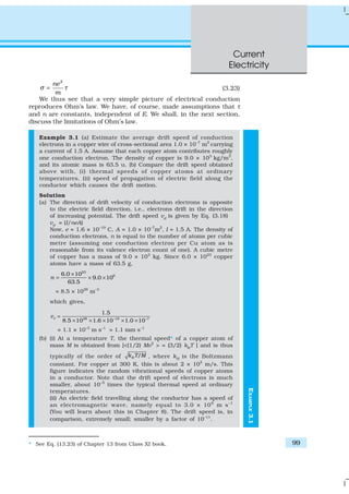 Current
Electricity
99
EXAMPLE3.1
2
ne
m
σ τ= (3.23)
We thus see that a very simple picture of electrical conduction
reproduces Ohm’s law. We have, of course, made assumptions that τ
and n are constants, independent of E. We shall, in the next section,
discuss the limitations of Ohm’s law.
Example 3.1 (a) Estimate the average drift speed of conduction
electrons in a copper wire of cross-sectional area 1.0 × 10–7
m2
carrying
a current of 1.5 A. Assume that each copper atom contributes roughly
one conduction electron. The density of copper is 9.0 × 103
kg/m3
,
and its atomic mass is 63.5 u. (b) Compare the drift speed obtained
above with, (i) thermal speeds of copper atoms at ordinary
temperatures, (ii) speed of propagation of electric field along the
conductor which causes the drift motion.
Solution
(a) The direction of drift velocity of conduction electrons is opposite
to the electric field direction, i.e., electrons drift in the direction
of increasing potential. The drift speed vd
is given by Eq. (3.18)
vd
= (I/neA)
Now, e = 1.6 × 10–19
C, A = 1.0 × 10–7
m2
, I = 1.5 A. The density of
conduction electrons, n is equal to the number of atoms per cubic
metre (assuming one conduction electron per Cu atom as is
reasonable from its valence electron count of one). A cubic metre
of copper has a mass of 9.0 × 103
kg. Since 6.0 × 1023
copper
atoms have a mass of 63.5 g,
23
66.0 10
9.0 10
63.5
n
×
= × ×
= 8.5 × 1028
m–3
which gives,
28 –19 –7
1.5
8.5 10 1.6 10 1.0 10
=
× × × × ×
dv
= 1.1 × 10–3
m s–1
= 1.1 mm s–1
(b) (i) At a temperature T, the thermal speed* of a copper atom of
mass M is obtained from [<(1/2) Mv2
> = (3/2) kB
T ] and is thus
typically of the order of /Bk T M , where kB
is the Boltzmann
constant. For copper at 300 K, this is about 2 × 102
m/s. This
figure indicates the random vibrational speeds of copper atoms
in a conductor. Note that the drift speed of electrons is much
smaller, about 10–5
times the typical thermal speed at ordinary
temperatures.
(ii) An electric field travelling along the conductor has a speed of
an electromagnetic wave, namely equal to 3.0 × 108
m s–1
(You will learn about this in Chapter 8). The drift speed is, in
comparison, extremely small; smaller by a factor of 10–11
.
* See Eq. (13.23) of Chapter 13 from Class XI book.
 