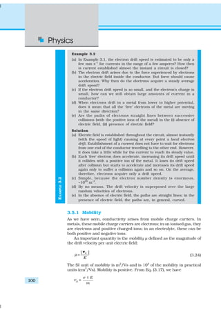 Physics
100
EXAMPLE3.2
Example 3.2
(a) In Example 3.1, the electron drift speed is estimated to be only a
few mm s–1
for currents in the range of a few amperes? How then
is current established almost the instant a circuit is closed?
(b) The electron drift arises due to the force experienced by electrons
in the electric field inside the conductor. But force should cause
acceleration. Why then do the electrons acquire a steady average
drift speed?
(c) If the electron drift speed is so small, and the electron’s charge is
small, how can we still obtain large amounts of current in a
conductor?
(d) When electrons drift in a metal from lower to higher potential,
does it mean that all the ‘free’ electrons of the metal are moving
in the same direction?
(e) Are the paths of electrons straight lines between successive
collisions (with the positive ions of the metal) in the (i) absence of
electric field, (ii) presence of electric field?
Solution
(a) Electric field is established throughout the circuit, almost instantly
(with the speed of light) causing at every point a local electron
drift. Establishment of a current does not have to wait for electrons
from one end of the conductor travelling to the other end. However,
it does take a little while for the current to reach its steady value.
(b) Each ‘free’ electron does accelerate, increasing its drift speed until
it collides with a positive ion of the metal. It loses its drift speed
after collision but starts to accelerate and increases its drift speed
again only to suffer a collision again and so on. On the average,
therefore, electrons acquire only a drift speed.
(c) Simple, because the electron number density is enormous,
~1029
m–3
.
(d) By no means. The drift velocity is superposed over the large
random velocities of electrons.
(e) In the absence of electric field, the paths are straight lines; in the
presence of electric field, the paths are, in general, curved.
3.5.1 Mobility
As we have seen, conductivity arises from mobile charge carriers. In
metals, these mobile charge carriers are electrons; in an ionised gas, they
are electrons and positive charged ions; in an electrolyte, these can be
both positive and negative ions.
An important quantity is the mobility µ defined as the magnitude of
the drift velocity per unit electric field:
| |d
E
µ =
v
(3.24)
The SI unit of mobility is m2
/Vs and is 104
of the mobility in practical
units (cm2
/Vs). Mobility is positive. From Eq. (3.17), we have
vd =
e E
m
τ
 