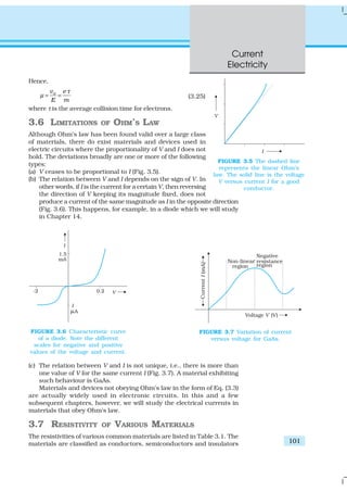Current
Electricity
101
Hence,
dv e
E m
τ
µ = = (3.25)
where τ is the average collision time for electrons.
3.6 LIMITATIONS OF OHM’S LAW
Although Ohm’s law has been found valid over a large class
of materials, there do exist materials and devices used in
electric circuits where the proportionality of V and I does not
hold. The deviations broadly are one or more of the following
types:
(a) V ceases to be proportional to I (Fig. 3.5).
(b) The relation between V and I depends on the sign of V. In
other words, if I is the current for a certain V, then reversing
the direction of V keeping its magnitude fixed, does not
produce a current of the same magnitude as I in the opposite direction
(Fig. 3.6). This happens, for example, in a diode which we will study
in Chapter 14.
(c) The relation between V and I is not unique, i.e., there is more than
one value of V for the same current I (Fig. 3.7). A material exhibiting
such behaviour is GaAs.
Materials and devices not obeying Ohm’s law in the form of Eq. (3.3)
are actually widely used in electronic circuits. In this and a few
subsequent chapters, however, we will study the electrical currents in
materials that obey Ohm’s law.
3.7 RESISTIVITY OF VARIOUS MATERIALS
The resistivities of various common materials are listed in Table 3.1. The
materials are classified as conductors, semiconductors and insulators
FIGURE 3.5 The dashed line
represents the linear Ohm’s
law. The solid line is the voltage
V versus current I for a good
conductor.
FIGURE 3.6 Characteristic curve
of a diode. Note the different
scales for negative and positive
values of the voltage and current.
FIGURE 3.7 Variation of current
versus voltage for GaAs.
 