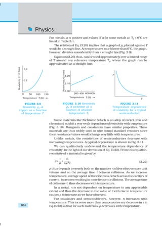 Physics
104
For metals, α is positive and values of α for some metals at T0
= 0°C are
listed in Table 3.1.
The relation of Eq. (3.26) implies that a graph of ρT
plotted against T
would be a straight line. At temperatures much lower than 0°C, the graph,
however, deviates considerably from a straight line (Fig. 3.9).
Equation (3.26) thus, can be used approximately over a limited range
of T around any reference temperature T0
, where the graph can be
approximated as a straight line.
Some materials like Nichrome (which is an alloy of nickel, iron and
chromium) exhibit a very weak dependence of resistivity with temperature
(Fig. 3.10). Manganin and constantan have similar properties. These
materials are thus widely used in wire bound standard resistors since
their resistance values would change very little with temperatures.
Unlike metals, the resistivities of semiconductors decrease with
increasing temperatures. A typical dependence is shown in Fig. 3.11.
We can qualitatively understand the temperature dependence of
resistivity, in the light of our derivation of Eq. (3.23). From this equation,
resistivity of a material is given by
2
1 m
n e
ρ
σ τ
= = (3.27)
ρ thus depends inversely both on the number n of free electrons per unit
volume and on the average time τ between collisions. As we increase
temperature, average speed of the electrons, which act as the carriers of
current, increases resulting in more frequent collisions. The average time
of collisions τ, thus decreases with temperature.
In a metal, n is not dependent on temperature to any appreciable
extent and thus the decrease in the value of τ with rise in temperature
causes ρ to increase as we have observed.
For insulators and semiconductors, however, n increases with
temperature. This increase more than compensates any decrease in τ in
Eq.(3.23) so that for such materials, ρ decreases with temperature.
FIGURE 3.9
Resistivity ρT
of
copper as a function
of temperature T.
FIGURE 3.10 Resistivity
ρT
of nichrome as a
function of absolute
temperature T.
FIGURE 3.11
Temperature dependence
of resistivity for a typical
semiconductor.
 