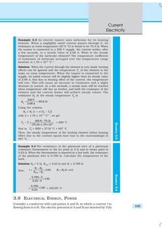 Current
Electricity
105
EXAMPLE3.4
Example 3.3 An electric toaster uses nichrome for its heating
element. When a negligibly small current passes through it, its
resistance at room temperature (27.0 °C) is found to be 75.3 Ω. When
the toaster is connected to a 230 V supply, the current settles, after
a few seconds, to a steady value of 2.68 A. What is the steady
temperature of the nichrome element? The temperature coefficient
of resistance of nichrome averaged over the temperature range
involved, is 1.70 × 10–4
°C–1
.
Solution When the current through the element is very small, heating
effects can be ignored and the temperature T1
of the element is the
same as room temperature. When the toaster is connected to the
supply, its initial current will be slightly higher than its steady value
of 2.68 A. But due to heating effect of the current, the temperature
will rise. This will cause an increase in resistance and a slight
decrease in current. In a few seconds, a steady state will be reached
when temperature will rise no further, and both the resistance of the
element and the current drawn will achieve steady values. The
resistance R2
at the steady temperature T2
is
R2
230 V
85.8
2.68 A
= = Ω
Using the relation
R2
= R1
[1 + α (T2
– T1
)]
with α = 1.70 × 10–4
°C–1
, we get
T2
– T1 –4
(85.8 – 75.3)
(75.3) 1.70 10
=
× ×
= 820 °C
that is, T2
= (820 + 27.0) °C = 847 °C
Thus, the steady temperature of the heating element (when heating
effect due to the current equals heat loss to the surroundings) is
847 °C.
Example 3.4 The resistance of the platinum wire of a platinum
resistance thermometer at the ice point is 5 Ω and at steam point is
5.23 Ω. When the thermometer is inserted in a hot bath, the resistance
of the platinum wire is 5.795 Ω. Calculate the temperature of the
bath.
Solution R0
= 5 Ω, R100
= 5.23 Ω and Rt
= 5.795 Ω
Now,
0
0
100 0
100, (1 )t
t
R R
t R R t
R R
α
−
= × = +
−
5.795 5
100
5.23 5
−
= ×
−
=
0.795
100
0.23
× = 345.65 °C
3.9 ELECTRICAL ENERGY, POWER
Consider a conductor with end points A and B, in which a current I is
flowing from A to B. The electric potential at A and B are denoted by V(A)
EXAMPLE3.3
 