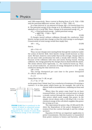 Physics
106
and V(B) respectively. Since current is flowing from A to B, V(A) > V(B)
and the potential difference across AB is V = V(A) – V(B) > 0.
In a time interval ∆t, an amount of charge ∆Q = I ∆t travels from A to
B. The potential energy of the charge at A, by definition, was Q V(A) and
similarly at B, it is Q V(B). Thus, change in its potential energy ∆Upot
is
∆Upot = Final potential energy – Initial potential energy
= ∆Q[(V (B) – V (A)] = –∆Q V
= –I V∆t < 0 (3.28)
If charges moved without collisions through the conductor, their
kinetic energy would also change so that the total energy is unchanged.
Conservation of total energy would then imply that,
∆K = –∆Upot
(3.29)
that is,
∆K = I V∆t > 0 (3.30)
Thus, in case charges were moving freely through the conductor under
the action of electric field, their kinetic energy would increase as they
move. We have, however, seen earlier that on the average, charge carriers
do not move with acceleration but with a steady drift velocity. This is
because of the collisions with ions and atoms during transit. During
collisions, the energy gained by the charges thus is shared with the atoms.
The atoms vibrate more vigorously, i.e., the conductor heats up. Thus,
in an actual conductor, an amount of energy dissipated as heat in the
conductor during the time interval ∆t is,
∆W = I V∆t (3.31)
The energy dissipated per unit time is the power dissipated
P = ∆W/∆t and we have,
P = I V (3.32)
Using Ohm’s law V = IR, we get
P = I 2
R = V 2
/R (3.33)
as the power loss (“ohmic loss”) in a conductor of resistance R carrying a
current I. It is this power which heats up, for example, the coil of an
electric bulb to incandescence, radiating out heat and
light.
Where does the power come from? As we have
reasoned before, we need an external source to keep
a steady current through the conductor. It is clearly
this source which must supply this power. In the
simple circuit shown with a cell (Fig.3.12), it is the
chemical energy of the cell which supplies this power
for as long as it can.
The expressions for power, Eqs. (3.32) and (3.33),
show the dependence of the power dissipated in a
resistor R on the current through it and the voltage
across it.
Equation (3.33) has an important application to
power transmission. Electrical power is transmitted
from power stations to homes and factories, which
FIGURE 3.12 Heat is produced in the
resistor R which is connected across
the terminals of a cell. The energy
dissipated in the resistor R comes from
the chemical energy of the electrolyte.
 