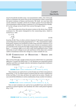 Current
Electricity
107
may be hundreds of miles away, via transmission cables. One obviously
wants to minimise the power loss in the transmission cables connecting
the power stations to homes and factories. We shall see now how this
can be achieved. Consider a device R, to which a power P is to be delivered
via transmission cables having a resistance Rc
to be dissipated by it finally.
If V is the voltage across R and I the current through it, then
P = V I (3.34)
The connecting wires from the power station to the device has a finite
resistance Rc. The power dissipated in the connecting wires, which is
wasted is Pc
with
Pc
= I2
Rc
2
2
cP R
V
= (3.35)
from Eq. (3.32). Thus, to drive a device of power P, the power wasted in the
connecting wires is inversely proportional to V 2
. The transmission cables
from power stations are hundreds of miles long and their resistance Rc
is
considerable. To reduce Pc
, these wires carry current at enormous values
of V and this is the reason for the high voltage danger signs on transmission
lines — a common sight as we move away from populated areas. Using
electricity at such voltages is not safe and hence at the other end, a device
called a transformer lowers the voltage to a value suitable for use.
3.10 COMBINATION OF RESISTORS – SERIES AND
PARALLEL
The current through a single resistor R across which there is a potential
difference V is given by Ohm’s law I = V/R. Resistors are sometimes joined
together and there are simple rules for calculation of equivalent resistance
of such combination.
FIGURE 3.13 A series combination of two resistor R1
and R2
.
Two resistors are said to be in series if only one of their end points is
joined (Fig. 3.13). If a third resistor is joined with the series combination
of the two (Fig. 3.14), then all three are said to be in series. Clearly, we
can extend this definition to series combination of any number of resistors.
FIGURE 3.14 A series combination of three resistors R1
, R2
, R3
.
Two or more resistors are said to be in parallel if one end of all the
resistors is joined together and similarly the other ends joined together
(Fig. 3.15).
FIGURE 3.15 Two resistors R1
and R2
connected in parallel.
 