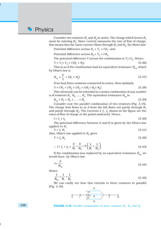 Physics
108
Consider two resistors R1
and R2
in series. The charge which leaves R1
must be entering R2
. Since current measures the rate of flow of charge,
this means that the same current I flows through R1 and R2. By Ohm’s law:
Potential difference across R1 = V1 = I R1, and
Potential difference across R2
= V2
= I R2
.
The potential difference V across the combination is V1+V2. Hence,
V = V1+ V2 = I (R1 + R2) (3.36)
This is as if the combination had an equivalent resistance Req
, which
by Ohm’s law is
Req
V
I
≡ = (R1
+ R2
) (3.37)
If we had three resistors connected in series, then similarly
V = I R1
+ I R2
+ I R3
= I (R1
+ R2
+ R3
). (3.38)
This obviously can be extended to a series combination of any number
n of resistors R1
, R2
....., Rn
. The equivalent resistance Req
is
Req
= R1
+ R2
+ . . . + Rn
(3.39)
Consider now the parallel combination of two resistors (Fig. 3.15).
The charge that flows in at A from the left flows out partly through R1
and partly through R2. The currents I, I1, I2 shown in the figure are the
rates of flow of charge at the points indicated. Hence,
I = I1 + I2 (3.40)
The potential difference between A and B is given by the Ohm’s law
applied to R1
V = I1
R1
(3.41)
Also, Ohm’s law applied to R2 gives
V = I2 R2 (3.42)
∴ I = I1
+ I2
=
1 2 1 2
1 1V V
V
R R R R
 
+ = +  
(3.43)
If the combination was replaced by an equivalent resistance Req
, we
would have, by Ohm’s law
eq
V
I
R
= (3.44)
Hence,
1 2
1 1 1
eqR R R
= + (3.45)
We can easily see how this extends to three resistors in parallel
(Fig. 3.16).
FIGURE 3.16 Parallel combination of three resistors R1
, R2
and R3
.
 