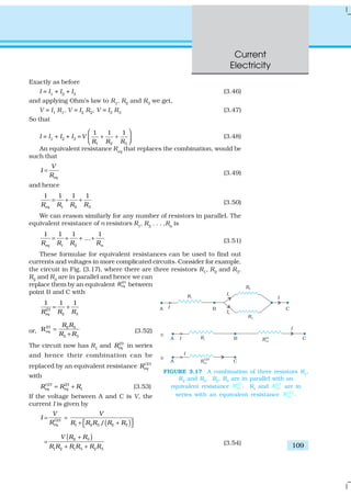 Current
Electricity
109
Exactly as before
I = I1
+ I2
+ I3
(3.46)
and applying Ohm’s law to R1, R2 and R3 we get,
V = I1 R1, V = I2 R2, V = I3 R3 (3.47)
So that
I = I1 + I2 + I3 =
1 2 3
1 1 1
V
R R R
 
+ +  
(3.48)
An equivalent resistance Req
that replaces the combination, would be
such that
eq
V
I
R
= (3.49)
and hence
1 2 3
1 1 1 1
eqR R R R
= + + (3.50)
We can reason similarly for any number of resistors in parallel. The
equivalent resistance of n resistors R1
, R2
. . . ,Rn
is
1 2 n
1 1 1 1
...
eqR R R R
= + + + (3.51)
These formulae for equivalent resistances can be used to find out
currents and voltages in more complicated circuits. Consider for example,
the circuit in Fig. (3.17), where there are three resistors R1, R2 and R3.
R2
and R3
are in parallel and hence we can
replace them by an equivalent
23
eqR between
point B and C with
23
2 3
1 1 1
eq R RR
= +
or,
23 2 3
2 3
Req
R R
R R
=
+ (3.52)
The circuit now has R1
and 23
eqR in series
and hence their combination can be
replaced by an equivalent resistance 123
eqR
with
123 23
1eq eqR R R= + (3.53)
If the voltage between A and C is V, the
current I is given by
( )123
1 2 3 2 3/eq
V V
I
R R R R R R
= =
 + + 
( )2 3
1 2 1 3 2 3
V R R
R R R R R R
+
=
+ +
(3.54)
FIGURE 3.17 A combination of three resistors R1
,
R2
and R3
. R2
, R3
are in parallel with an
equivalent resistance
23
eqR . R1
and
23
eqR are in
series with an equivalent resistance
123
eqR .
 