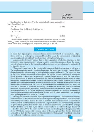 Current
Electricity
111
We also observe that since V is the potential difference across R, we
have from Ohm’s law
V = I R (3.58)
Combining Eqs. (3.57) and (3.58), we get
I R = ε – I r
Or, I
R r
ε
=
+
(3.59)
The maximum current that can be drawn from a cell is for R = 0 and
it is Imax
= ε/r. However, in most cells the maximum allowed current is
much lower than this to prevent permanent damage to the cell.
CHARGES IN CLOUDS
In olden days lightning was considered as an atmospheric flash of supernatural origin.
It was believed to be the great weapon of Gods. But today the phenomenon of lightning
can be explained scientifically by elementary principles of physics.
Atmospheric electricity arises due to the separation of electric charges. In the
ionosphere and magnetosphere strong electric current is generated from the solar-
terrestrial interaction. In the lower atmosphere the current is weaker and is maintained
by thunderstorm.
There are ice particles in the clouds, which grow, collide, fracture and break apart.
The smaller particles acquire positive charge and the larger ones negative charge. These
charged particles get separated by updrafts in the clouds and gravity. The upper portion
of the cloud becomes positively charged and the middle negatively charged, leading to
dipole structure. Sometimes a very weak positive charge is found near the base of the
cloud. The ground is positively charged at the time of thunderstorm development. Also
cosmic and radioactive radiations ionise air into positive and negative ions and air becomes
(weakly) electrically conductive. The separation of charges produce tremendous amount
of electrical potential within the cloud as well as between the cloud and ground. This can
amount to millions of volts and eventually the electrical resistance in the air breaks
down and lightning flash begins and thousands of amperes of current flows. The electric
field is of the order of 105
V/m. A lightning flash is composed of a series of strokes with
an average of about four and the duration of each flash is about 30 seconds. The average
peak power per stroke is about 1012
watts.
During fair weather also there is charge in the atmosphere. The fair weather electric
field arises due to the existence of a surface charge density at ground and an atmospheric
conductivity as well as due to the flow of current from the ionosphere to the earth’s
surface, which is of the order of picoampere / square metre. The surface charge density
at ground is negative; the electric field is directed downward. Over land the average
electric field is about 120 V/m, which corresponds to a surface charge density of
–1.2 × 10–9
C/m2
. Over the entire earth’s surface, the total negative charge amount to
about 600 kC. An equal positive charge exists in the atmosphere. This electric field is not
noticeable in daily life. The reason why it is not noticed is that virtually everything, including
our bodies, is conductor compared to air.
 