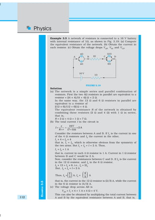 Physics
112
EXAMPLE3.5
Example 3.5 A network of resistors is connected to a 16 V battery
with internal resistance of 1Ω, as shown in Fig. 3.19: (a) Compute
the equivalent resistance of the network. (b) Obtain the current in
each resistor. (c) Obtain the voltage drops VAB
, VBC
and VCD
.
FIGURE 3.19
Solution
(a) The network is a simple series and parallel combination of
resistors. First the two 4Ω resistors in parallel are equivalent to a
resistor = [(4 × 4)/(4 + 4)] Ω = 2 Ω.
In the same way, the 12 Ω and 6 Ω resistors in parallel are
equivalent to a resistor of
[(12 × 6)/(12 + 6)] Ω = 4 Ω.
The equivalent resistance R of the network is obtained by
combining these resistors (2 Ω and 4 Ω) with 1 Ω in series,
that is,
R = 2 Ω + 4 Ω + 1 Ω = 7 Ω.
(b) The total current I in the circuit is
16
2 A
(7 1)
V
I
R r
ε
= = =
+ + Ω
Consider the resistors between A and B. If I1
is the current in one
of the 4 Ω resistors and I2
the current in the other,
I1
× 4 = I2
× 4
that is, I1
= I2
, which is otherwise obvious from the symmetry of
the two arms. But I1
+ I2
= I = 2 A. Thus,
I1
= I2
= 1 A
that is, current in each 4 Ω resistor is 1 A. Current in 1 Ω resistor
between B and C would be 2 A.
Now, consider the resistances between C and D. If I3
is the current
in the 12 Ω resistor, and I4
in the 6 Ω resistor,
I3
× 12 = I4
× 6, i.e., I4
= 2I3
But, I3
+ I4
= I = 2 A
Thus, I3
=
2
3
 
   A, I4
=
4
3
 
   A
that is, the current in the 12 Ω resistor is (2/3) A, while the current
in the 6 Ω resistor is (4/3) A.
(c) The voltage drop across AB is
VAB
= I1
× 4 = 1 A × 4 Ω = 4 V,
This can also be obtained by multiplying the total current between
A and B by the equivalent resistance between A and B, that is,
 
