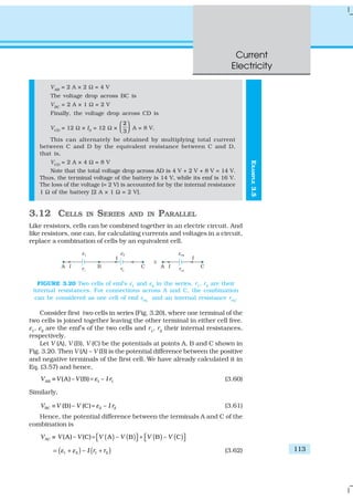 Current
Electricity
113
EXAMPLE3.5
VAB
= 2 A × 2 Ω = 4 V
The voltage drop across BC is
VBC
= 2 A × 1 Ω = 2 V
Finally, the voltage drop across CD is
VCD
= 12 Ω × I3
= 12 Ω ×
2
3
 
   A = 8 V.
This can alternately be obtained by multiplying total current
between C and D by the equivalent resistance between C and D,
that is,
VCD
= 2 A × 4 Ω = 8 V
Note that the total voltage drop across AD is 4 V + 2 V + 8 V = 14 V.
Thus, the terminal voltage of the battery is 14 V, while its emf is 16 V.
The loss of the voltage (= 2 V) is accounted for by the internal resistance
1 Ω of the battery [2 A × 1 Ω = 2 V].
3.12 CELLS IN SERIES AND IN PARALLEL
Like resistors, cells can be combined together in an electric circuit. And
like resistors, one can, for calculating currents and voltages in a circuit,
replace a combination of cells by an equivalent cell.
FIGURE 3.20 Two cells of emf’s ε1
and ε2
in the series. r1
, r2
are their
internal resistances. For connections across A and C, the combination
can be considered as one cell of emf εeq
and an internal resistance req
.
Consider first two cells in series (Fig. 3.20), where one terminal of the
two cells is joined together leaving the other terminal in either cell free.
ε1
, ε2
are the emf’s of the two cells and r1
, r2
their internal resistances,
respectively.
Let V (A), V (B), V (C) be the potentials at points A, B and C shown in
Fig. 3.20. Then V (A) – V (B) is the potential difference between the positive
and negative terminals of the first cell. We have already calculated it in
Eq. (3.57) and hence,
AB 1 1(A) – (B) –V V V I rε≡ = (3.60)
Similarly,
BC 2 2(B)– (C) –V V V I rε≡ = (3.61)
Hence, the potential difference between the terminals A and C of the
combination is
( ) ( ) ( ) ( )AC (A) – (C) A – B B – CV V V V V V V≡ = +      
( ) ( )1 2 1 2– I r rε ε= + + (3.62)
 