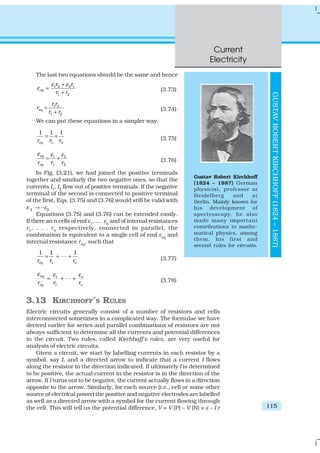 Current
Electricity
115
The last two equations should be the same and hence
1 2 2 1
1 2
eq
r r
r r
ε ε
ε
+
=
+
(3.73)
1 2
1 2
eq
r r
r
r r
=
+ (3.74)
We can put these equations in a simpler way,
1 2
1 1 1
eqr r r
= + (3.75)
1 2
1 2
eq
eqr r r
ε ε ε
= + (3.76)
In Fig. (3.21), we had joined the positive terminals
together and similarly the two negative ones, so that the
currents I1, I2 flow out of positive terminals. If the negative
terminal of the second is connected to positive terminal
of the first, Eqs. (3.75) and (3.76) would still be valid with
ε 2 → –ε2
Equations (3.75) and (3.76) can be extended easily.
If there an n cells of emf ε1
, . . . εn
and of internal resistances
r1, . . . rn respectively, connected in parallel, the
combination is equivalent to a single cell of emf εeq
and
internal resistance req
, such that
1
1 1 1
eq nr r r
= + +L (3.77)
1
1
eq n
eq nr r r
ε εε
= + +L (3.78)
3.13 KIRCHHOFF’S RULES
Electric circuits generally consist of a number of resistors and cells
interconnected sometimes in a complicated way. The formulae we have
derived earlier for series and parallel combinations of resistors are not
always sufficient to determine all the currents and potential differences
in the circuit. Two rules, called Kirchhoff’s rules, are very useful for
analysis of electric circuits.
Given a circuit, we start by labelling currents in each resistor by a
symbol, say I, and a directed arrow to indicate that a current I flows
along the resistor in the direction indicated. If ultimately I is determined
to be positive, the actual current in the resistor is in the direction of the
arrow. If I turns out to be negative, the current actually flows in a direction
opposite to the arrow. Similarly, for each source (i.e., cell or some other
source of electrical power) the positive and negative electrodes are labelled
as well as a directed arrow with a symbol for the current flowing through
the cell. This will tell us the potential difference, V = V (P) – V (N) = ε – I r
Gustav Robert Kirchhoff
(1824 – 1887) German
physicist, professor at
Heidelberg and at
Berlin. Mainly known for
his development of
spectroscopy, he also
made many important
contributions to mathe-
matical physics, among
them, his first and
second rules for circuits.
GUSTAVROBERTKIRCHHOFF(1824–1887)
 