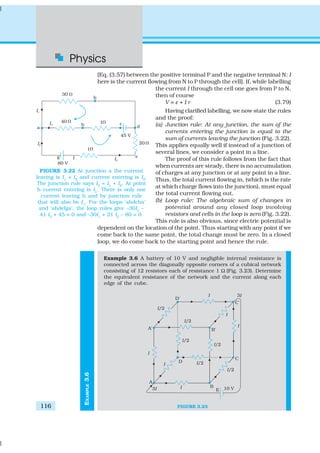 Physics
116
EXAMPLE3.6
[Eq. (3.57) between the positive terminal P and the negative terminal N; I
here is the current flowing from N to P through the cell]. If, while labelling
the current I through the cell one goes from P to N,
then of course
V = ε + I r (3.79)
Having clarified labelling, we now state the rules
and the proof:
(a) Junction rule: At any junction, the sum of the
currents entering the junction is equal to the
sum of currents leaving the junction (Fig. 3.22).
This applies equally well if instead of a junction of
several lines, we consider a point in a line.
The proof of this rule follows from the fact that
when currents are steady, there is no accumulation
of charges at any junction or at any point in a line.
Thus, the total current flowing in, (which is the rate
at which charge flows into the junction), must equal
the total current flowing out.
(b) Loop rule: The algebraic sum of changes in
potential around any closed loop involving
resistors and cells in the loop is zero (Fig. 3.22).
This rule is also obvious, since electric potential is
dependent on the location of the point. Thus starting with any point if we
come back to the same point, the total change must be zero. In a closed
loop, we do come back to the starting point and hence the rule.
Example 3.6 A battery of 10 V and negligible internal resistance is
connected across the diagonally opposite corners of a cubical network
consisting of 12 resistors each of resistance 1 Ω (Fig. 3.23). Determine
the equivalent resistance of the network and the current along each
edge of the cube.
FIGURE 3.23
FIGURE 3.22 At junction a the current
leaving is I1
+ I2
and current entering is I3
.
The junction rule says I3
= I1
+ I2
. At point
h current entering is I1
. There is only one
current leaving h and by junction rule
that will also be I1
. For the loops ‘ahdcba’
and ‘ahdefga’, the loop rules give –30I1
–
41 I3
+ 45 = 0 and –30I1
+ 21 I2
– 80 = 0.
 