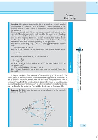 Current
Electricity
117
EXAMPLE3.6
Solution The network is not reducible to a simple series and parallel
combinations of resistors. There is, however, a clear symmetry in the
problem which we can exploit to obtain the equivalent resistance of
the network.
The paths AA′, AD and AB are obviously symmetrically placed in the
network. Thus, the current in each must be the same, say, I. Further,
at the corners A′, B and D, the incoming current I must split equally
into the two outgoing branches. In this manner, the current in all
the 12 edges of the cube are easily written down in terms of I, using
Kirchhoff’s first rule and the symmetry in the problem.
Next take a closed loop, say, ABCC′EA, and apply Kirchhoff’s second
rule:
–IR – (1/2)IR – IR + ε = 0
where R is the resistance of each edge and ε the emf of battery. Thus,
ε =
5
2
I R
The equivalent resistance Req
of the network is
5
3 6
eqR R
I
ε
= =
For R = 1 Ω, Req
= (5/6) Ω and for ε = 10 V, the total current (= 3I) in
the network is
3I = 10 V/(5/6) Ω = 12 A, i.e., I = 4 A
The current flowing in each edge can now be read off from the
Fig. 3.23.
It should be noted that because of the symmetry of the network, the
great power of Kirchhoff’s rules has not been very apparent in Example 3.6.
In a general network, there will be no such simplification due to
symmetry, and only by application of Kirchhoff’s rules to junctions and
closed loops (as many as necessary to solve the unknowns in the network)
can we handle the problem. This will be illustrated in Example 3.7.
Example 3.7 Determine the current in each branch of the network
shown in Fig. 3.24.
FIGURE 3.24
SimilationforapplicationofKirchhoffísrules:
http://www.phys.hawaii.edu/~teb/optics/java/kirch3/
EXAMPLE3.7
 