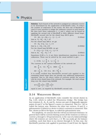 Physics
118
EXAMPLE3.7
Solution Each branch of the network is assigned an unknown current
to be determined by the application of Kirchhoff’s rules. To reduce
the number of unknowns at the outset, the first rule of Kirchhoff is
used at every junction to assign the unknown current in each branch.
We then have three unknowns I1
, I2
and I3
which can be found by
applying the second rule of Kirchhoff to three different closed loops.
Kirchhoff’s second rule for the closed loop ADCA gives,
10 – 4(I1
– I2
) + 2(I2
+ I3
– I1
) – I1
= 0 [3.80(a)]
that is, 7I1
– 6I2
– 2I3
= 10
For the closed loop ABCA, we get
10 – 4I2
– 2 (I2
+ I3
) – I1
= 0
that is, I1
+ 6I2
+ 2I3
=10 [3.80(b)]
For the closed loop BCDEB, we get
5 – 2 (I2
+ I3
) – 2 (I2
+ I3
– I1
) = 0
that is, 2I1
– 4I2
– 4I3
= –5 [3.80(c)]
Equations (3.80 a, b, c) are three simultaneous equations in three
unknowns. These can be solved by the usual method to give
I1
= 2.5A, I2
=
5
8
A, I3
=
7
1
8
A
The currents in the various branches of the network are
AB :
5
8
A, CA :
1
2
2
A, DEB :
7
1
8
A
AD :
7
1
8
A, CD : 0 A, BC :
1
2
2
A
It is easily verified that Kirchhoff’s second rule applied to the
remaining closed loops does not provide any additional independent
equation, that is, the above values of currents satisfy the second
rule for every closed loop of the network. For example, the total voltage
drop over the closed loop BADEB
5 15
5 V 4 V 4 V
8 8
   
+ × − ×      
equal to zero, as required by Kirchhoff’s second rule.
3.14 WHEATSTONE BRIDGE
As an application of Kirchhoff’s rules consider the circuit shown in
Fig. 3.25, which is called the Wheatstone bridge. The bridge has
four resistors R1, R2, R3 and R4. Across one pair of diagonally opposite
points (A and C in the figure) a source is connected. This (i.e., AC) is
called the battery arm. Between the other two vertices, B and D, a
galvanometer G (which is a device to detect currents) is connected. This
line, shown as BD in the figure, is called the galvanometer arm.
For simplicity, we assume that the cell has no internal resistance. In
general there will be currents flowing across all the resistors as well as a
current Ig through G. Of special interest, is the case of a balanced bridge
where the resistors are such that Ig
= 0. We can easily get the balance
condition, such that there is no current through G. In this case, the
Kirchhoff’s junction rule applied to junctions D and B (see the figure)
 