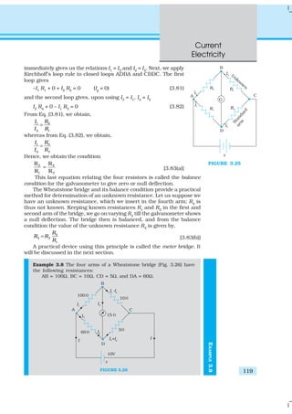 Current
Electricity
119
immediately gives us the relations I1
= I3
and I2
= I4
. Next, we apply
Kirchhoff’s loop rule to closed loops ADBA and CBDC. The first
loop gives
–I1 R1 + 0 + I2 R2 = 0 (Ig = 0) (3.81)
and the second loop gives, upon using I3
= I1
, I4
= I2
I2
R4
+ 0 – I1
R3
= 0 (3.82)
From Eq. (3.81), we obtain,
1 2
2 1
I R
I R
=
whereas from Eq. (3.82), we obtain,
1 4
2 3
I R
I R
=
Hence, we obtain the condition
2 4
1 3
R R
R R
= [3.83(a)]
This last equation relating the four resistors is called the balance
condition for the galvanometer to give zero or null deflection.
The Wheatstone bridge and its balance condition provide a practical
method for determination of an unknown resistance. Let us suppose we
have an unknown resistance, which we insert in the fourth arm; R4
is
thus not known. Keeping known resistances R1
and R2
in the first and
second arm of the bridge, we go on varying R3
till the galvanometer shows
a null deflection. The bridge then is balanced, and from the balance
condition the value of the unknown resistance R4
is given by,
2
4 3
1
R
R R
R
= [3.83(b)]
A practical device using this principle is called the meter bridge. It
will be discussed in the next section.
Example 3.8 The four arms of a Wheatstone bridge (Fig. 3.26) have
the following resistances:
AB = 100Ω, BC = 10Ω, CD = 5Ω, and DA = 60Ω.
FIGURE 3.26
FIGURE 3.25
EXAMPLE3.8
 