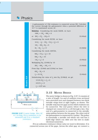 Physics
120
EXAMPLE3.8
A galvanometer of 15Ω resistance is connected across BD. Calculate
the current through the galvanometer when a potential difference of
10 V is maintained across AC.
Solution Considering the mesh BADB, we have
100I1
+ 15Ig
– 60I2
= 0
or 20I1
+ 3Ig
– 12I2
= 0 [3.84(a)]
Considering the mesh BCDB, we have
10 (I1
– Ig
) – 15Ig
– 5 (I2
+ Ig
) = 0
10I1
– 30Ig
–5I2
= 0
2I1
– 6Ig
– I2
= 0 [3.84(b)]
Considering the mesh ADCEA,
60I2
+ 5 (I2
+ Ig
) = 10
65I2
+ 5Ig
= 10
13I2
+ Ig
= 2 [3.84(c)]
Multiplying Eq. (3.84b) by 10
20I1
– 60Ig
– 10I2
= 0 [3.84(d)]
From Eqs. (3.84d) and (3.84a) we have
63Ig
– 2I2
= 0
I2
= 31.5Ig
[3.84(e)]
Substituting the value of I2
into Eq. [3.84(c)], we get
13 (31.5Ig
) + Ig
= 2
410.5 Ig
= 2
Ig
= 4.87 mA.
3.15 METER BRIDGE
The meter bridge is shown in Fig. 3.27. It consists of
a wire of length 1m and of uniform cross sectional
area stretched taut and clamped between two thick
metallic strips bent at right angles, as shown. The
metallic strip has two gaps across which resistors can
be connected. The end points where the wire is
clamped are connected to a cell through a key. One
end of a galvanometer is connected to the metallic
strip midway between the two gaps. The other end of
the galvanometer is connected to a ‘jockey’. The jockey
is essentially a metallic rod whose one end has a
knife-edge which can slide over the wire to make
electrical connection.
R is an unknown resistance whose value we want to determine. It is
connected across one of the gaps. Across the other gap, we connect a
FIGURE 3.27 A meter bridge. Wire AC
is 1 m long. R is a resistance to be
measured and S is a standard
resistance.
 
