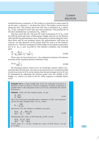 Current
Electricity
121
standard known resistance S. The jockey is connected to some point D
on the wire, a distance l cm from the end A. The jockey can be moved
along the wire. The portion AD of the wire has a resistance Rcml, where
Rcm
is the resistance of the wire per unit centimetre. The portion DC of
the wire similarly has a resistance Rcm
(100-l).
The four arms AB, BC, DA and CD [with resistances R, S, Rcm l and
Rcm
(100-l)] obviously form a Wheatstone bridge with AC as the battery
arm and BD the galvanometer arm. If the jockey is moved along the wire,
then there will be one position where the galvanometer will show no
current. Let the distance of the jockey from the end A at the balance
point be l= l1
. The four resistances of the bridge at the balance point then
are R, S, Rcm l1 and Rcm(100–l1). The balance condition, Eq. [3.83(a)]
gives
( )
1 1
1 1100 – 100 –
cm
cm
R l lR
S R l l
= = (3.85)
Thus, once we have found out l1
, the unknown resistance R is known
in terms of the standard known resistance S by
1
1100 –
l
R S
l
= (3.86)
By choosing various values of S, we would get various values of l1
,
and calculate R each time. An error in measurement of l1 would naturally
result in an error in R. It can be shown that the percentage error in R can
be minimised by adjusting the balance point near the middle of the
bridge, i.e., when l1 is close to 50 cm. (This requires a suitable choice
of S.)
Example 3.9 In a metre bridge (Fig. 3.27), the null point is found at a
distance of 33.7 cm from A. If now a resistance of 12Ω is connected in
parallel with S, the null point occurs at 51.9 cm. Determine the values
of R and S.
Solution From the first balance point, we get
33.7
66.3
R
S
= (3.87)
After S is connected in parallel with a resistance of 12Ω , the resistance
across the gap changes from S to Seq
, where
12
12
eq
S
S
S
=
+
and hence the new balance condition now gives
( )1251.9
48.1 12eq
R SR
S S
+
= = (3.88)
Substituting the value of R/S from Eq. (3.87), we get
51.9 12 33.7
48.1 12 66.3
S +
= g
which gives S = 13.5Ω. Using the value of R/S above, we get
R = 6.86 Ω.
EXAMPLE3.9
 