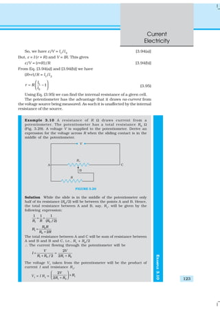 Current
Electricity
123
So, we have ε/V = l1
/l2
[3.94(a)]
But, ε = I (r + R) and V = IR. This gives
ε/V = (r+R)/R [3.94(b)]
From Eq. [3.94(a)] and [3.94(b)] we have
(R+r)/R = l1
/l2
1
2
– 1
l
r R
l
 
=   
(3.95)
Using Eq. (3.95) we can find the internal resistance of a given cell.
The potentiometer has the advantage that it draws no current from
the voltage source being measured. As such it is unaffected by the internal
resistance of the source.
Example 3.10 A resistance of R Ω draws current from a
potentiometer. The potentiometer has a total resistance R0
Ω
(Fig. 3.29). A voltage V is supplied to the potentiometer. Derive an
expression for the voltage across R when the sliding contact is in the
middle of the potentiometer.
FIGURE 3.29
Solution While the slide is in the middle of the potentiometer only
half of its resistance (R0
/2) will be between the points A and B. Hence,
the total resistance between A and B, say, R1
, will be given by the
following expression:
1 0
1 1 1
( /2)R R R
= +
0
1
0 2
R R
R
R R
=
+
The total resistance between A and C will be sum of resistance between
A and B and B and C, i.e., R1
+ R0
/2
∴ The current flowing through the potentiometer will be
1 0 1 0
2
/2 2
V V
I
R R R R
= =
+ +
The voltage V1
taken from the potentiometer will be the product of
current I and resistance R1
,
V1
= I R1
= 1
1 0
2
2
V
R
R R
 
× + 
EXAMPLE3.10
 