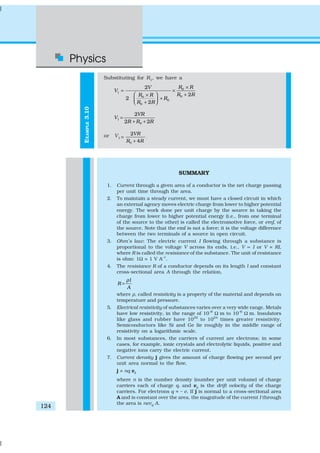 Physics
124
EXAMPLE3.10
Substituting for R1
, we have a
0
1
00
0
0
2
2
2
2
R RV
V
R RR R
R
R R
×
= ×
+ ×
+ + 
1
0
2
2 2
VR
V
R R R
=
+ +
or V1
0
2
4
VR
R R
=
+
.
SUMMARY
1. Current through a given area of a conductor is the net charge passing
per unit time through the area.
2. To maintain a steady current, we must have a closed circuit in which
an external agency moves electric charge from lower to higher potential
energy. The work done per unit charge by the source in taking the
charge from lower to higher potential energy (i.e., from one terminal
of the source to the other) is called the electromotive force, or emf, of
the source. Note that the emf is not a force; it is the voltage difference
between the two terminals of a source in open circuit.
3. Ohm’s law: The electric current I flowing through a substance is
proportional to the voltage V across its ends, i.e., V ∝ I or V = RI,
where R is called the resistance of the substance. The unit of resistance
is ohm: 1Ω = 1 V A–1
.
4. The resistance R of a conductor depends on its length l and constant
cross-sectional area A through the relation,
l
R
A
ρ
=
where ρ, called resistivity is a property of the material and depends on
temperature and pressure.
5. Electrical resistivity of substances varies over a very wide range. Metals
have low resistivity, in the range of 10–8
Ω m to 10–6
Ω m. Insulators
like glass and rubber have 1022
to 1024
times greater resistivity.
Semiconductors like Si and Ge lie roughly in the middle range of
resistivity on a logarithmic scale.
6. In most substances, the carriers of current are electrons; in some
cases, for example, ionic crystals and electrolytic liquids, positive and
negative ions carry the electric current.
7. Current density j gives the amount of charge flowing per second per
unit area normal to the flow,
j = nq vd
where n is the number density (number per unit volume) of charge
carriers each of charge q, and vd is the drift velocity of the charge
carriers. For electrons q = – e. If j is normal to a cross-sectional area
A and is constant over the area, the magnitude of the current I through
the area is nevd
A.
 