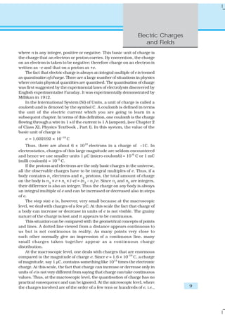 Electric Charges
and Fields
9
where n is any integer, positive or negative. This basic unit of charge is
the charge that an electron or proton carries. By convention, the charge
on an electron is taken to be negative; therefore charge on an electron is
written as –e and that on a proton as +e.
The fact that electric charge is always an integral multiple of e is termed
as quantisation of charge. There are a large number of situations in physics
where certain physical quantities are quantised. The quantisation of charge
was first suggested by the experimental laws of electrolysis discovered by
English experimentalist Faraday. It was experimentally demonstrated by
Millikan in 1912.
In the International System (SI) of Units, a unit of charge is called a
coulomb and is denoted by the symbol C. A coulomb is defined in terms
the unit of the electric current which you are going to learn in a
subsequent chapter. In terms of this definition, one coulomb is the charge
flowing through a wire in 1 s if the current is 1 A (ampere), (see Chapter 2
of Class XI, Physics Textbook , Part I). In this system, the value of the
basic unit of charge is
e = 1.602192 × 10–19
C
Thus, there are about 6 × 1018
electrons in a charge of –1C. In
electrostatics, charges of this large magnitude are seldom encountered
and hence we use smaller units 1 μC (micro coulomb) = 10–6
C or 1 mC
(milli coulomb) = 10–3
C.
If the protons and electrons are the only basic charges in the universe,
all the observable charges have to be integral multiples of e. Thus, if a
body contains n1
electrons and n2
protons, the total amount of charge
on the body is n2
× e + n1
× (–e) = (n2
– n1
) e. Since n1
and n2
are integers,
their difference is also an integer. Thus the charge on any body is always
an integral multiple of e and can be increased or decreased also in steps
of e.
The step size e is, however, very small because at the macroscopic
level, we deal with charges of a few μC. At this scale the fact that charge of
a body can increase or decrease in units of e is not visible. The grainy
nature of the charge is lost and it appears to be continuous.
This situation can be compared with the geometrical concepts of points
and lines. A dotted line viewed from a distance appears continuous to
us but is not continuous in reality. As many points very close to
each other normally give an impression of a continuous line, many
small charges taken together appear as a continuous charge
distribution.
At the macroscopic level, one deals with charges that are enormous
compared to the magnitude of charge e. Since e = 1.6 × 10–19
C, a charge
of magnitude, say 1 μC, contains something like 1013
times the electronic
charge. At this scale, the fact that charge can increase or decrease only in
units of e is not very different from saying that charge can take continuous
values. Thus, at the macroscopic level, the quantisation of charge has no
practical consequence and can be ignored. At the microscopic level, where
the charges involved are of the order of a few tens or hundreds of e, i.e.,
 