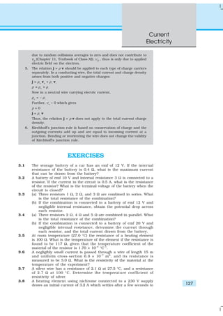 Current
Electricity
127
EXERCISES
3.1 The storage battery of a car has an emf of 12 V. If the internal
resistance of the battery is 0.4 Ω, what is the maximum current
that can be drawn from the battery?
3.2 A battery of emf 10 V and internal resistance 3 Ω is connected to a
resistor. If the current in the circuit is 0.5 A, what is the resistance
of the resistor? What is the terminal voltage of the battery when the
circuit is closed?
3.3 (a) Three resistors 1 Ω, 2 Ω, and 3 Ω are combined in series. What
is the total resistance of the combination?
(b) If the combination is connected to a battery of emf 12 V and
negligible internal resistance, obtain the potential drop across
each resistor.
3.4 (a) Three resistors 2 Ω, 4 Ω and 5 Ω are combined in parallel. What
is the total resistance of the combination?
(b) If the combination is connected to a battery of emf 20 V and
negligible internal resistance, determine the current through
each resistor, and the total current drawn from the battery.
3.5 At room temperature (27.0 °C) the resistance of a heating element
is 100 Ω. What is the temperature of the element if the resistance is
found to be 117 Ω, given that the temperature coefficient of the
material of the resistor is 1.70 × 10–4
°C–1
.
3.6 A negligibly small current is passed through a wire of length 15 m
and uniform cross-section 6.0 × 10–7
m2
, and its resistance is
measured to be 5.0 Ω. What is the resistivity of the material at the
temperature of the experiment?
3.7 A silver wire has a resistance of 2.1 Ω at 27.5 °C, and a resistance
of 2.7 Ω at 100 °C. Determine the temperature coefficient of
resistivity of silver.
3.8 A heating element using nichrome connected to a 230 V supply
draws an initial current of 3.2 A which settles after a few seconds to
due to random collisions averages to zero and does not contribute to
vd
(Chapter 11, Textbook of Class XI). vd
, thus is only due to applied
electric field on the electron.
5. The relation j = ρ v should be applied to each type of charge carriers
separately. In a conducting wire, the total current and charge density
arises from both positive and negative charges:
j = ρ+
v+
+ ρ–
v–
ρ = ρ+
+ ρ–
Now in a neutral wire carrying electric current,
ρ+
= – ρ–
Further, v+
~ 0 which gives
ρ = 0
j = ρ–
v
Thus, the relation j = ρ v does not apply to the total current charge
density.
6. Kirchhoff’s junction rule is based on conservation of charge and the
outgoing currents add up and are equal to incoming current at a
junction. Bending or reorienting the wire does not change the validity
of Kirchhoff’s junction rule.
 