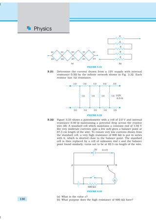 Physics
130
FIGURE 3.31
3.21 Determine the current drawn from a 12V supply with internal
resistance 0.5Ω by the infinite network shown in Fig. 3.32. Each
resistor has 1Ω resistance.
FIGURE 3.32
3.22 Figure 3.33 shows a potentiometer with a cell of 2.0 V and internal
resistance 0.40 Ω maintaining a potential drop across the resistor
wire AB. A standard cell which maintains a constant emf of 1.02 V
(for very moderate currents upto a few mA) gives a balance point at
67.3 cm length of the wire. To ensure very low currents drawn from
the standard cell, a very high resistance of 600 kΩ is put in series
with it, which is shorted close to the balance point. The standard
cell is then replaced by a cell of unknown emf ε and the balance
point found similarly, turns out to be at 82.3 cm length of the wire.
FIGURE 3.33
(a) What is the value ε?
(b) What purpose does the high resistance of 600 kΩ have?
 