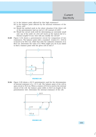 Current
Electricity
131
(c) Is the balance point affected by this high resistance?
(d) Is the balance point affected by the internal resistance of the
driver cell?
(e) Would the method work in the above situation if the driver cell
of the potentiometer had an emf of 1.0V instead of 2.0V?
(f ) Would the circuit work well for determining an extremely small
emf, say of the order of a few mV (such as the typical emf of a
thermo-couple)? If not, how will you modify the circuit?
3.23 Figure 3.34 shows a potentiometer circuit for comparison of two
resistances. The balance point with a standard resistor R = 10.0 Ω
is found to be 58.3 cm, while that with the unknown resistance X is
68.5 cm. Determine the value of X. What might you do if you failed
to find a balance point with the given cell of emf ε ?
FIGURE 3.34
3.24 Figure 3.35 shows a 2.0 V potentiometer used for the determination
of internal resistance of a 1.5 V cell. The balance point of the cell in
open circuit is 76.3 cm. When a resistor of 9.5 Ω is used in the external
circuit of the cell, the balance point shifts to 64.8 cm length of the
potentiometer wire. Determine the internal resistance of the cell.
FIGURE 3.35
 
