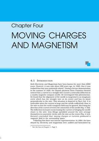 4.1 INTRODUCTION
Both Electricity and Magnetism have been known for more than 2000
years. However, it was only about 200 years ago, in 1820, that it was
realised that they were intimately related*. During a lecture demonstration
in the summer of 1820, the Danish physicist Hans Christian Oersted
noticed that a current in a straight wire caused a noticeable deflection in
a nearby magnetic compass needle. He investigated this phenomenon.
He found that the alignment of the needle is tangential to an imaginary
circle which has the straight wire as its centre and has its plane
perpendicular to the wire. This situation is depicted in Fig.4.1(a). It is
noticeable when the current is large and the needle sufficiently close to
the wire so that the earth’s magnetic field may be ignored. Reversing the
direction of the current reverses the orientation of the needle [Fig. 4.1(b)].
The deflection increases on increasing the current or bringing the needle
closer to the wire. Iron filings sprinkled around the wire arrange
themselves in concentric circles with the wire as the centre [Fig. 4.1(c)].
Oersted concluded that moving charges or currents produced a
magnetic field in the surrounding space.
Following this there was intense experimentation. In 1864, the laws
obeyed by electricity and magnetism were unified and formulated by
Chapter Four
MOVING CHARGES
AND MAGNETISM
* See the box in Chapter 1, Page 3.
 