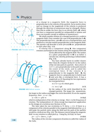 Physics
138
of a charge in a magnetic field, the magnetic force is
perpendicular to the velocity of the particle. So no work is done
and no change in the magnitude of the velocity is produced
(though the direction of momentum may be changed). [Notice
that this is unlike the force due to an electric field, qE, which
can have a component parallel (or antiparallel) to motion and
thus can transfer energy in addition to momentum.]
We shall consider motion of a charged particle in a uniform
magnetic field. First consider the case of v perpendicular to B.
The perpendicular force, q v × B, acts as a centripetal force and
produces a circular motion perpendicular to the magnetic field.
The particle will describe a circle if v and B are perpendicular
to each other (Fig. 4.5).
If velocity has a component along B, this component
remains unchanged as the motion along the magnetic field will
not be affected by the magnetic field. The motion
in a plane perpendicular to B is as before a
circular one, thereby producing a helical motion
(Fig. 4.6).
You have already learnt in earlier classes
(See Class XI, Chapter 4) that if r is the radius
of the circular path of a particle, then a force of
m v2
/ r, acts perpendicular to the path towards
the centre of the circle, and is called the
centripetal force. If the velocity v is
perpendicular to the magnetic field B, the
magnetic force is perpendicular to both v and
B and acts like a centripetal force. It has a
magnitude q v B. Equating the two expressions
for centripetal force,
m v 2
/r = q v B, which gives
r = m v / qB (4.5)
for the radius of the circle described by the
charged particle. The larger the momentum,
the larger is the radius and bigger the circle described. If ω is the angular
frequency, then v = ω r. So,
ω = 2π ν = q B/ m [4.6(a)]
which is independent of the velocity or energy . Here ν is the frequency of
rotation. The independence of ν from energy has important application
in the design of a cyclotron (see Section 4.4.2).
The time taken for one revolution is T= 2π/ω ≡ 1/ν. If there is a
component of the velocity parallel to the magnetic field (denoted by v||
), it
will make the particle move along the field and the path of the particle
would be a helical one (Fig. 4.6). The distance moved along the magnetic
field in one rotation is called pitch p. Using Eq. [4.6 (a)], we have
p = v||
T = 2πm v||
/ q B [4.6(b)]
The radius of the circular component of motion is called the radius of
the helix.
FIGURE 4.5 Circular motion
FIGURE 4.6 Helical motion
 