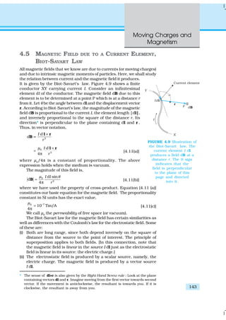 Moving Charges and
Magnetism
143
4.5 MAGNETIC FIELD DUE TO A CURRENT ELEMENT,
BIOT-SAVART LAW
All magnetic fields that we know are due to currents (or moving charges)
and due to intrinsic magnetic moments of particles. Here, we shall study
the relation between current and the magnetic field it produces.
It is given by the Biot-Savart’s law. Figure 4.9 shows a finite
conductor XY carrying current I. Consider an infinitesimal
element dl of the conductor. The magnetic field dB due to this
element is to be determined at a point P which is at a distance r
from it. Let θ be the angle between dl and the displacement vector
r. According to Biot-Savart’s law, the magnitude of the magnetic
field dB is proportional to the current I, the element length |dl|,
and inversely proportional to the square of the distance r. Its
direction* is perpendicular to the plane containing dl and r .
Thus, in vector notation,
3
I d
d
r
×
∝
l r
B
0
3
4
I d
r
µ ×
=
π
l r
[4.11(a)]
where µ0
/4π is a constant of proportionality. The above
expression holds when the medium is vacuum.
The magnitude of this field is,
0
2
d sin
d
4
I l
r
µ θ
=
π
B [4.11(b)]
where we have used the property of cross-product. Equation [4.11 (a)]
constitutes our basic equation for the magnetic field. The proportionality
constant in SI units has the exact value,
70
10 Tm/A
4
µ −
=
π
[4.11(c)]
We call µ0
the permeability of free space (or vacuum).
The Biot-Savart law for the magnetic field has certain similarities as
well as differences with the Coulomb’s law for the electrostatic field. Some
of these are:
(i) Both are long range, since both depend inversely on the square of
distance from the source to the point of interest. The principle of
superposition applies to both fields. [In this connection, note that
the magnetic field is linear in the source I dl just as the electrostatic
field is linear in its source: the electric charge.]
(ii) The electrostatic field is produced by a scalar source, namely, the
electric charge. The magnetic field is produced by a vector source
I dl.
* The sense of dl×r is also given by the Right Hand Screw rule : Look at the plane
containing vectors dl and r. Imagine moving from the first vector towards second
vector. If the movement is anticlockwise, the resultant is towards you. If it is
clockwise, the resultant is away from you.
FIGURE 4.9 Illustration of
the Biot-Savart law. The
current element I dl
produces a field dB at a
distance r. The ⊗ sign
indicates that the
field is perpendicular
to the plane of this
page and directed
into it.
 