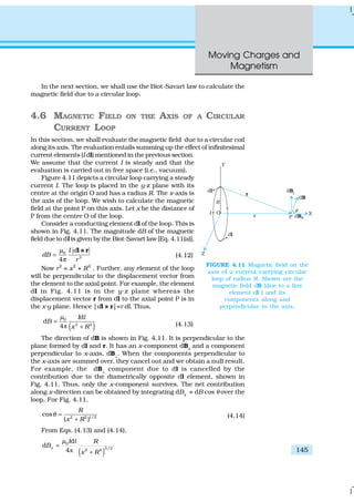 Moving Charges and
Magnetism
145
In the next section, we shall use the Biot-Savart law to calculate the
magnetic field due to a circular loop.
4.6 MAGNETIC FIELD ON THE AXIS OF A CIRCULAR
CURRENT LOOP
In this section, we shall evaluate the magnetic field due to a circular coil
along its axis. The evaluation entails summing up the effect of infinitesimal
current elements (I dl) mentioned in the previous section.
We assume that the current I is steady and that the
evaluation is carried out in free space (i.e., vacuum).
Figure 4.11 depicts a circular loop carrying a steady
current I. The loop is placed in the y-z plane with its
centre at the origin O and has a radius R. The x-axis is
the axis of the loop. We wish to calculate the magnetic
field at the point P on this axis. Let x be the distance of
P from the centre O of the loop.
Consider a conducting element dl of the loop. This is
shown in Fig. 4.11. The magnitude dB of the magnetic
field due to dl is given by the Biot-Savart law [Eq. 4.11(a)],
0
3
4
I d
dB
r
µ
π
=
l × r
(4.12)
Now r2
= x2
+ R2
. Further, any element of the loop
will be perpendicular to the displacement vector from
the element to the axial point. For example, the element
dl in Fig. 4.11 is in the y-z plane whereas the
displacement vector r from dl to the axial point P is in
the x-y plane. Hence |dl × r|=r dl. Thus,
( )ð
0
2 2
d
d
4
I l
B
x R
µ
=
+ (4.13)
The direction of dB is shown in Fig. 4.11. It is perpendicular to the
plane formed by dl and r. It has an x-component dBx
and a component
perpendicular to x-axis, dB⊥
. When the components perpendicular to
the x-axis are summed over, they cancel out and we obtain a null result.
For example, the dB⊥
component due to dl is cancelled by the
contribution due to the diametrically opposite dl element, shown in
Fig. 4.11. Thus, only the x-component survives. The net contribution
along x-direction can be obtained by integrating dBx
= dB cos θ over the
loop. For Fig. 4.11,
2 2 1/2
cos
( )
R
x R
θ =
+
(4.14)
From Eqs. (4.13) and (4.14),
( )ð
0
3/22 2
d
d
4
x
I l R
B
x R
µ
=
+
FIGURE 4.11 Magnetic field on the
axis of a current carrying circular
loop of radius R. Shown are the
magnetic field dB (due to a line
element dl ) and its
components along and
perpendicular to the axis.
 