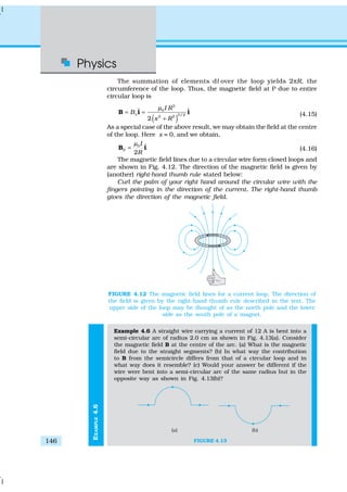 Physics
146
EXAMPLE4.6
The summation of elements dl over the loop yields 2πR, the
circumference of the loop. Thus, the magnetic field at P due to entire
circular loop is
( )
2
0
3/22 2
ˆ ˆ
2
x
I R
B
x R
µ
= =
+
B i i (4.15)
As a special case of the above result, we may obtain the field at the centre
of the loop. Here x = 0, and we obtain,
0
0
ˆ
2
I
R
µ
=B i (4.16)
The magnetic field lines due to a circular wire form closed loops and
are shown in Fig. 4.12. The direction of the magnetic field is given by
(another) right-hand thumb rule stated below:
Curl the palm of your right hand around the circular wire with the
fingers pointing in the direction of the current. The right-hand thumb
gives the direction of the magnetic field.
Example 4.6 A straight wire carrying a current of 12 A is bent into a
semi-circular arc of radius 2.0 cm as shown in Fig. 4.13(a). Consider
the magnetic field B at the centre of the arc. (a) What is the magnetic
field due to the straight segments? (b) In what way the contribution
to B from the semicircle differs from that of a circular loop and in
what way does it resemble? (c) Would your answer be different if the
wire were bent into a semi-circular arc of the same radius but in the
opposite way as shown in Fig. 4.13(b)?
FIGURE 4.13
FIGURE 4.12 The magnetic field lines for a current loop. The direction of
the field is given by the right-hand thumb rule described in the text. The
upper side of the loop may be thought of as the north pole and the lower
side as the south pole of a magnet.
 