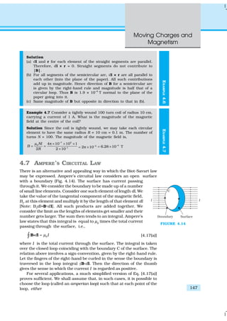 Moving Charges and
Magnetism
147
EXAMPLE4.6
Solution
(a) dl and r for each element of the straight segments are parallel.
Therefore, dl × r = 0. Straight segments do not contribute to
|B|.
(b) For all segments of the semicircular arc, dl × r are all parallel to
each other (into the plane of the paper). All such contributions
add up in magnitude. Hence direction of B for a semicircular arc
is given by the right-hand rule and magnitude is half that of a
circular loop. Thus B is 1.9 × 10–4
T normal to the plane of the
paper going into it.
(c) Same magnitude of B but opposite in direction to that in (b).
Example 4.7 Consider a tightly wound 100 turn coil of radius 10 cm,
carrying a current of 1 A. What is the magnitude of the magnetic
field at the centre of the coil?
Solution Since the coil is tightly wound, we may take each circular
element to have the same radius R = 10 cm = 0.1 m. The number of
turns N = 100. The magnitude of the magnetic field is,
–7 2
0
–1
4 10 10 1
2 2 10
NI
B
R
µ π × × ×
= =
×
4
2 10−
= π ×
4
6 28 10 T. −
= ×
4.7 AMPERE’S CIRCUITAL LAW
There is an alternative and appealing way in which the Biot-Savart law
may be expressed. Ampere’s circuital law considers an open surface
with a boundary (Fig. 4.14). The surface has current passing
through it. We consider the boundary to be made up of a number
of small line elements. Consider one such element of length dl. We
take the value of the tangential component of the magnetic field,
Bt
, at this element and multiply it by the length of that element dl
[Note: Bt
dl=B.dl]. All such products are added together. We
consider the limit as the lengths of elements get smaller and their
number gets larger. The sum then tends to an integral. Ampere’s
law states that this integral is equal to µ0
times the total current
passing through the surface, i.e.,
0d Iµ=∫ B lgÑ [4.17(a)]
where I is the total current through the surface. The integral is taken
over the closed loop coinciding with the boundary C of the surface. The
relation above involves a sign-convention, given by the right-hand rule.
Let the fingers of the right-hand be curled in the sense the boundary is
traversed in the loop integral “B.dl. Then the direction of the thumb
gives the sense in which the current I is regarded as positive.
For several applications, a much simplified version of Eq. [4.17(a)]
proves sufficient. We shall assume that, in such cases, it is possible to
choose the loop (called an amperian loop) such that at each point of the
loop, either
FIGURE 4.14
EXAMPLE4.7
 