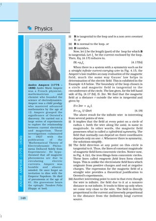 Physics
148
(i) B is tangential to the loop and is a non-zero constant
B, or
(ii) B is normal to the loop, or
(iii) B vanishes.
Now, let L be the length (part) of the loop for which B
is tangential. Let Ie
be the current enclosed by the loop.
Then, Eq. (4.17) reduces to,
BL =µ0
Ie
[4.17(b)]
When there is a system with a symmetry such as for
a straight infinite current-carrying wire in Fig. 4.15, the
Ampere’s law enables an easy evaluation of the magnetic
field, much the same way Gauss’ law helps in
determination of the electric field. This is exhibited in the
Example 4.8 below. The boundary of the loop chosen is
a circle and magnetic field is tangential to the
circumference of the circle. The law gives, for the left hand
side of Eq. [4.17 (b)], B. 2πr. We find that the magnetic
field at a distance r outside the wire is tangential and
given by
B × 2πr = µ0
I,
B = µ0
I/ (2πr) (4.18)
The above result for the infinite wire is interesting
from several points of view.
(i) It implies that the field at every point on a circle of
radius r, (with the wire along the axis), is same in
magnitude. In other words, the magnetic field
possesses what is called a cylindrical symmetry. The
field that normally can depend on three coordinates
depends only on one: r. Whenever there is symmetry,
the solutions simplify.
(ii) The field direction at any point on this circle is
tangential to it. Thus, the lines of constant magnitude
of magnetic field form concentric circles. Notice now,
in Fig. 4.1(c), the iron filings form concentric circles.
These lines called magnetic field lines form closed
loops. This is unlike the electrostatic field lines which
originate from positive charges and end at negative
charges. The expression for the magnetic field of a
straight wire provides a theoretical justification to
Oersted’s experiments.
(iii) Another interesting point to note is that even though
the wire is infinite, the field due to it at a nonzero
distance is not infinite. It tends to blow up only when
we come very close to the wire. The field is directly
proportional to the current and inversely proportional
to the distance from the (infinitely long) current
source.
ANDREAMPERE(1775–1836)
Andre Ampere (1775 –
1836) Andre Marie Ampere
was a French physicist,
mathematician and
chemist who founded the
science of electrodynamics.
Ampere was a child prodigy
who mastered advanced
mathematics by the age of
12. Ampere grasped the
significance of Oersted’s
discovery. He carried out a
large series of experiments
to explore the relationship
between current electricity
and magnetism. These
investigations culminated
in 1827 with the
publication of the
‘Mathematical Theory of
Electrodynamic Pheno-
mena Deduced Solely from
Experiments’. He hypo-
thesised that all magnetic
phenomena are due to
circulating electric
currents. Ampere was
humble and absent-
minded. He once forgot an
invitation to dine with the
Emperor Napoleon. He died
of pneumonia at the age of
61. His gravestone bears
the epitaph: Tandem Felix
(Happy at last).
 