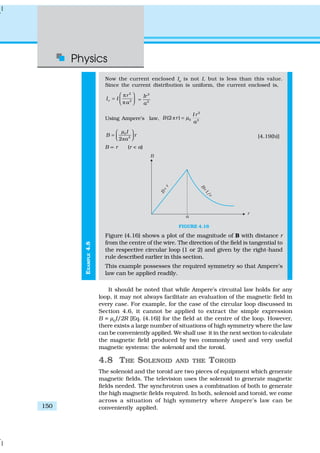 Physics
150
EXAMPLE4.8
Now the current enclosed Ie
is not I, but is less than this value.
Since the current distribution is uniform, the current enclosed is,
2
2e
r
I I
a
 π
=  π 
2
2
Ir
a
=
Using Ampere’s law, ð
2
0 2
(2 )
I r
B r
a
µ=
ð
0
2
2
I
B r
a
µ 
=    [4.19(b)]
B ∝ r (r < a)
FIGURE 4.16
Figure (4.16) shows a plot of the magnitude of B with distance r
from the centre of the wire. The direction of the field is tangential to
the respective circular loop (1 or 2) and given by the right-hand
rule described earlier in this section.
This example possesses the required symmetry so that Ampere’s
law can be applied readily.
It should be noted that while Ampere’s circuital law holds for any
loop, it may not always facilitate an evaluation of the magnetic field in
every case. For example, for the case of the circular loop discussed in
Section 4.6, it cannot be applied to extract the simple expression
B = µ0
I/2R [Eq. (4.16)] for the field at the centre of the loop. However,
there exists a large number of situations of high symmetry where the law
can be conveniently applied. We shall use it in the next section to calculate
the magnetic field produced by two commonly used and very useful
magnetic systems: the solenoid and the toroid.
4.8 THE SOLENOID AND THE TOROID
The solenoid and the toroid are two pieces of equipment which generate
magnetic fields. The television uses the solenoid to generate magnetic
fields needed. The synchrotron uses a combination of both to generate
the high magnetic fields required. In both, solenoid and toroid, we come
across a situation of high symmetry where Ampere’s law can be
conveniently applied.
 