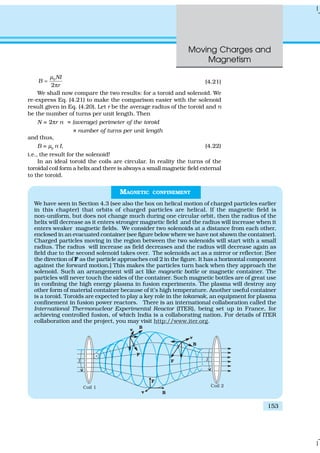 Moving Charges and
Magnetism
153
0
2
NI
B
r
µ
=
π
(4.21)
We shall now compare the two results: for a toroid and solenoid. We
re-express Eq. (4.21) to make the comparison easier with the solenoid
result given in Eq. (4.20). Let r be the average radius of the toroid and n
be the number of turns per unit length. Then
N = 2πr n = (average) perimeter of the toroid
× number of turns per unit length
and thus,
B = µ0
n I, (4.22)
i.e., the result for the solenoid!
In an ideal toroid the coils are circular. In reality the turns of the
toroidal coil form a helix and there is always a small magnetic field external
to the toroid.
MAGNETIC CONFINEMENT
We have seen in Section 4.3 (see also the box on helical motion of charged particles earlier
in this chapter) that orbits of charged particles are helical. If the magnetic field is
non-uniform, but does not change much during one circular orbit, then the radius of the
helix will decrease as it enters stronger magnetic field and the radius will increase when it
enters weaker magnetic fields. We consider two solenoids at a distance from each other,
enclosed in an evacuated container (see figure below where we have not shown the container).
Charged particles moving in the region between the two solenoids will start with a small
radius. The radius will increase as field decreases and the radius will decrease again as
field due to the second solenoid takes over. The solenoids act as a mirror or reflector. [See
the direction of F as the particle approaches coil 2 in the figure. It has a horizontal component
against the forward motion.] This makes the particles turn back when they approach the
solenoid. Such an arrangement will act like magnetic bottle or magnetic container. The
particles will never touch the sides of the container. Such magnetic bottles are of great use
in confining the high energy plasma in fusion experiments. The plasma will destroy any
other form of material container because of it’s high temperature. Another useful container
is a toroid. Toroids are expected to play a key role in the tokamak, an equipment for plasma
confinement in fusion power reactors. There is an international collaboration called the
International Thermonuclear Experimental Reactor (ITER), being set up in France, for
achieving controlled fusion, of which India is a collaborating nation. For details of ITER
collaboration and the project, you may visit http://www.iter.org.
 