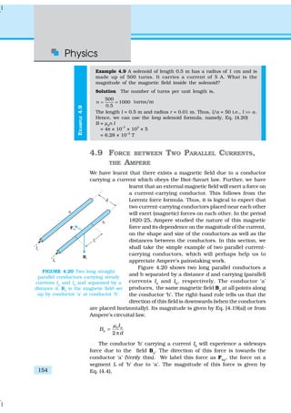 Physics
154
EXAMPLE4.9
Example 4.9 A solenoid of length 0.5 m has a radius of 1 cm and is
made up of 500 turns. It carries a current of 5 A. What is the
magnitude of the magnetic field inside the solenoid?
Solution The number of turns per unit length is,
500
1000
0.5
n = = turns/m
The length l = 0.5 m and radius r = 0.01 m. Thus, l/a = 50 i.e., l >> a.
Hence, we can use the long solenoid formula, namely, Eq. (4.20)
B = µ0
n I
= 4π × 10–7
× 103
× 5
= 6.28 × 10–3
T
4.9 FORCE BETWEEN TWO PARALLEL CURRENTS,
THE AMPERE
We have learnt that there exists a magnetic field due to a conductor
carrying a current which obeys the Biot-Savart law. Further, we have
learnt that an external magnetic field will exert a force on
a current-carrying conductor. This follows from the
Lorentz force formula. Thus, it is logical to expect that
two current-carrying conductors placed near each other
will exert (magnetic) forces on each other. In the period
1820-25, Ampere studied the nature of this magnetic
force and its dependence on the magnitude of the current,
on the shape and size of the conductors as well as the
distances between the conductors. In this section, we
shall take the simple example of two parallel current-
carrying conductors, which will perhaps help us to
appreciate Ampere’s painstaking work.
Figure 4.20 shows two long parallel conductors a
and b separated by a distance d and carrying (parallel)
currents Ia
and Ib
, respectively. The conductor ‘a’
produces, the same magnetic field Ba
at all points along
the conductor ‘b’. The right-hand rule tells us that the
direction of this field is downwards (when the conductors
are placed horizontally). Its magnitude is given by Eq. [4.19(a)] or from
Ampere’s circuital law,
0
2
a
a
I
B
d
µ
=
π
The conductor ‘b’ carrying a current Ib
will experience a sideways
force due to the field Ba
. The direction of this force is towards the
conductor ‘a’ (Verify this). We label this force as Fba
, the force on a
segment L of ‘b’ due to ‘a’. The magnitude of this force is given by
Eq. (4.4),
FIGURE 4.20 Two long straight
parallel conductors carrying steady
currents Ia
and Ib
and separated by a
distance d. Ba
is the magnetic field set
up by conductor ‘a’ at conductor ‘b’.
 