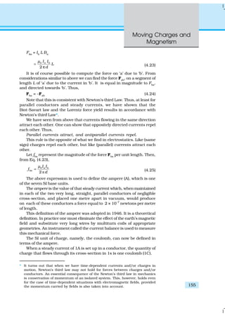 Moving Charges and
Magnetism
155
Fba
= Ib
L Ba
0
2
a bI I
L
d
µ
=
π (4.23)
It is of course possible to compute the force on ‘a’ due to ‘b’. From
considerations similar to above we can find the force Fab
, on a segment of
length L of ‘a’ due to the current in ‘b’. It is equal in magnitude to Fba
,
and directed towards ‘b’. Thus,
Fba
= –Fab
(4.24)
Note that this is consistent with Newton’s third Law. Thus, at least for
parallel conductors and steady currents, we have shown that the
Biot-Savart law and the Lorentz force yield results in accordance with
Newton’s third Law*.
We have seen from above that currents flowing in the same direction
attract each other. One can show that oppositely directed currents repel
each other. Thus,
Parallel currents attract, and antiparallel currents repel.
This rule is the opposite of what we find in electrostatics. Like (same
sign) charges repel each other, but like (parallel) currents attract each
other.
Let fba
represent the magnitude of the force Fba
per unit length. Then,
from Eq. (4.23),
ð
0
2
a b
ba
I I
f
d
µ
= (4.25)
The above expression is used to define the ampere (A), which is one
of the seven SI base units.
The ampere is the value of that steady current which, when maintained
in each of the two very long, straight, parallel conductors of negligible
cross-section, and placed one metre apart in vacuum, would produce
on each of these conductors a force equal to 2 × 10–7
newtons per metre
of length.
This definition of the ampere was adopted in 1946. It is a theoretical
definition. In practice one must eliminate the effect of the earth’s magnetic
field and substitute very long wires by multiturn coils of appropriate
geometries. An instrument called the current balance is used to measure
this mechanical force.
The SI unit of charge, namely, the coulomb, can now be defined in
terms of the ampere.
When a steady current of 1A is set up in a conductor, the quantity of
charge that flows through its cross-section in 1s is one coulomb (1C).
* It turns out that when we have time-dependent currents and/or charges in
motion, Newton’s third law may not hold for forces between charges and/or
conductors. An essential consequence of the Newton’s third law in mechanics
is conservation of momentum of an isolated system. This, however, holds even
for the case of time-dependent situations with electromagnetic fields, provided
the momentum carried by fields is also taken into account.
 