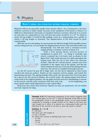 Physics
156
EXAMPLE4.10
Example 4.10 The horizontal component of the earth’s magnetic field
at a certain place is 3.0 ×10–5
T and the direction of the field is from
the geographic south to the geographic north. A very long straight
conductor is carrying a steady current of 1A. What is the force per
unit length on it when it is placed on a horizontal table and the
direction of the current is (a) east to west; (b) south to north?
Solution F = Il × B
F = IlB sinθ
The force per unit length is
f = F/l = I B sinθ
(a) When the current is flowing from east to west,
θ = 90°
Hence,
f = I B
= 1 × 3 × 10–5
= 3 × 10–5
N m–1
ROGET’S SPIRAL FOR ATTRACTION BETWEEN PARALLEL CURRENTS
Magnetic effects are generally smaller than electric effects. As a consequence, the force
between currents is rather small, because of the smallness of the factor µ. Hence it is
difficult to demonstrate attraction or repulsion between currents. Thus for 5 A current
in each wire at a separation of 1cm, the force per metre would be 5 × 10–4
N, which is
about 50 mg weight. It would be like pulling a wire by a string going over a pulley to
which a 50 mg weight is attached. The displacement of the wire would be quite
unnoticeable.
With the use of a soft spring, we can increase the effective length of the parallel current
and by using mercury, we can make the displacement of even a few mm observable very
dramatically. You will also need a constant-current
supply giving a constant current of about 5 A.
Take a soft spring whose natural period of
oscillations is about 0.5 – 1s. Hang it vertically and
attach a pointed tip to its lower end, as shown in the
figure here. Take some mercury in a dish and adjust the
spring such that the tip is just above the mercury
surface. Take the DC current source, connect one of its
terminals to the upper end of the spring, and dip the
other terminal in mercury. If the tip of the spring touches
mercury, the circuit is completed through mercury.
Let the DC source be put off to begin with. Let the tip be adjusted so that it just
touches the mercury surface. Switch on the constant current supply, and watch the
fascinating outcome. The spring shrinks with a jerk, the tip comes out of mercury (just
by a mm or so), the circuit is broken, the current stops, the spring relaxes and tries to
come back to its original position, the tip again touches mercury establishing a current
in the circuit, and the cycle continues with tick, tick, tick, . . . . In the beginning, you
may require some small adjustments to get a good effect.
Keep your face away from mercury vapours as they are poisonous. Do not inhale
mercury vapours for long.
 