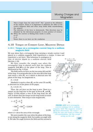 Moving Charges and
Magnetism
157
EXAMPLE4.10
This is larger than the value 2×10–7
Nm–1
quoted in the definition
of the ampere. Hence it is important to eliminate the effect of the
earth’s magnetic field and other stray fields while standardising
the ampere.
The direction of the force is downwards. This direction may be
obtained by the directional property of cross product of vectors.
(b) When the current is flowing from south to north,
θ = 0o
f = 0
Hence there is no force on the conductor.
4.10 TORQUE ON CURRENT LOOP, MAGNETIC DIPOLE
4.10.1 Torque on a rectangular current loop in a uniform
magnetic field
We now show that a rectangular loop carrying a steady current I and
placed in a uniform magnetic field experiences a torque. It does not
experience a net force. This behaviour is analogous to
that of electric dipole in a uniform electric field
(Section 1.10).
We first consider the simple case when the
rectangular loop is placed such that the uniform
magnetic field B is in the plane of the loop. This is
illustrated in Fig. 4.21(a).
The field exerts no force on the two arms AD and BC
of the loop. It is perpendicular to the arm AB of the loop
and exerts a force F1
on it which is directed into the
plane of the loop. Its magnitude is,
F1
= I b B
Similarly it exerts a force F2
on the arm CD and F2
is directed out of the plane of the paper.
F2
= I b B = F1
Thus, the net force on the loop is zero. There is a
torque on the loop due to the pair of forces F1
and F2
.
Figure 4.21(b) shows a view of the loop from the AD
end. It shows that the torque on the loop tends to rotate
it anti-clockwise. This torque is (in magnitude),
1 2
2 2
a a
F Fτ = +
( )
2 2
a a
IbB IbB I ab B= + =
= I A B (4.26)
where A = ab is the area of the rectangle.
We next consider the case when the plane of the loop,
is not along the magnetic field, but makes an angle with
it. We take the angle between the field and the normal to
FIGURE 4.21 (a) A rectangular
current-carrying coil in uniform
magnetic field. The magnetic moment
m points downwards. The torque τ is
along the axis and tends to rotate the
coil anticlockwise. (b) The couple
acting on the coil.
 