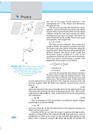 Physics
158
the coil to be angle θ (The previous case
corresponds to θ = π/2). Figure 4.22 illustrates
this general case.
The forces on the arms BC and DA are equal,
opposite, and act along the axis of the coil, which
connects the centres of mass of BC and DA. Being
collinear along the axis they cancel each other,
resulting in no net force or torque. The forces on
arms AB and CD are F1
and F2
. They too are equal
and opposite, with magnitude,
F1
= F2
= I b B
But they are not collinear! This results in a
couple as before. The torque is, however, less than
the earlier case when plane of loop was along the
magnetic field. This is because the perpendicular
distance between the forces of the couple has
decreased. Figure 4.22(b) is a view of the
arrangement from the AD end and it illustrates
these two forces constituting a couple. The
magnitude of the torque on the loop is,
1 2sin sin
2 2
a a
F Fτ θ θ= +
= I ab B sin θ
= I A B sin θ (4.27)
As θ à 0, the perpendicular distance between
the forces of the couple also approaches zero. This
makes the forces collinear and the net force and
torque zero. The torques in Eqs. (4.26) and (4.27)
can be expressed as vector product of the magnetic moment of the coil
and the magnetic field. We define the magnetic moment of the current
loop as,
m = I A (4.28)
where the direction of the area vector A is given by the right-hand thumb
rule and is directed into the plane of the paper in Fig. 4.21. Then as the
angle between m and B is θ , Eqs. (4.26) and (4.27) can be expressed by
one expression
= ×m Bτ (4.29)
This is analogous to the electrostatic case (Electric dipole of dipole
moment pe
in an electric field E).
e= ×p Eτ
As is clear from Eq. (4.28), the dimensions of the magnetic moment are
[A][L2
] and its unit is Am2
.
From Eq. (4.29), we see that the torque ττ vanishes when m is either
parallel or antiparallel to the magnetic field B. This indicates a state of
equilibrium as there is no torque on the coil (this also applies to any
object with a magnetic moment m). When m and B are parallel the
FIGURE 4.22 (a) The area vector of the loop
ABCD makes an arbitrary angle θ with
the magnetic field. (b) Top view of
the loop. The forces F1
and F2
acting
on the arms AB and CD
are indicated.
 