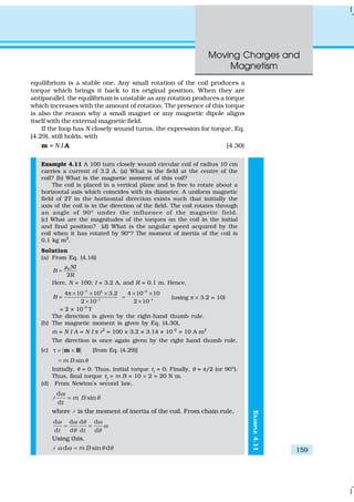 Moving Charges and
Magnetism
159
EXAMPLE4.11
equilibrium is a stable one. Any small rotation of the coil produces a
torque which brings it back to its original position. When they are
antiparallel, the equilibrium is unstable as any rotation produces a torque
which increases with the amount of rotation. The presence of this torque
is also the reason why a small magnet or any magnetic dipole aligns
itself with the external magnetic field.
If the loop has N closely wound turns, the expression for torque, Eq.
(4.29), still holds, with
m = N I A (4.30)
Example 4.11 A 100 turn closely wound circular coil of radius 10 cm
carries a current of 3.2 A. (a) What is the field at the centre of the
coil? (b) What is the magnetic moment of this coil?
The coil is placed in a vertical plane and is free to rotate about a
horizontal axis which coincides with its diameter. A uniform magnetic
field of 2T in the horizontal direction exists such that initially the
axis of the coil is in the direction of the field. The coil rotates through
an angle of 90º under the influence of the magnetic field.
(c) What are the magnitudes of the torques on the coil in the initial
and final position? (d) What is the angular speed acquired by the
coil when it has rotated by 90º? The moment of inertia of the coil is
0.1 kg m2
.
Solution
(a) From Eq. (4.16)
0
2
NI
B
R
µ
=
Here, N = 100; I = 3.2 A, and R = 0.1 m. Hence,
7 2
1
4 10 10 3.2
2 10
B
−
−
π × × ×
=
×
5
1
4 10 10
2 10
−
−
× ×
=
×
(using π × 3.2 = 10)
= 2 × 10–3
T
The direction is given by the right-hand thumb rule.
(b) The magnetic moment is given by Eq. (4.30),
m = N I A = N I π r2
= 100 × 3.2 × 3.14 × 10–2
= 10 A m2
The direction is once again given by the right hand thumb rule.
(c) τ = ×m B [from Eq. (4.29)]
sinm B θ=
Initially, θ = 0. Thus, initial torque τi
= 0. Finally, θ = π/2 (or 90º).
Thus, final torque τf
= m B = 10 × 2 = 20 N m.
(d) From Newton’s second law,
1
d
sin
d
m B
t
ω
θ=
where 1 is the moment of inertia of the coil. From chain rule,
d d d d
d d d dt t
ω ω θ ω
ω
θ θ
= =
Using this,
1 d sin dm Bω ω θ θ=
 