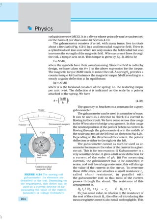 Physics
164
coil galvanometer (MCG). It is a device whose principle can be understood
on the basis of our discussion in Section 4.10.
The galvanometer consists of a coil, with many turns, free to rotate
about a fixed axis (Fig. 4.24), in a uniform radial magnetic field. There is
a cylindrical soft iron core which not only makes the field radial but also
increases the strength of the magnetic field. When a current flows through
the coil, a torque acts on it. This torque is given by Eq. (4.26) to be
τ = NI AB
where the symbols have their usual meaning. Since the field is radial by
design, we have taken sin θ = 1 in the above expression for the torque.
The magnetic torque NIAB tends to rotate the coil. A spring Sp
provides a
counter torque kφ that balances the magnetic torque NIAB; resulting in a
steady angular deflection φ. In equilibrium
kφ = NI AB
where k is the torsional constant of the spring; i.e. the restoring torque
per unit twist. The deflection φ is indicated on the scale by a pointer
attached to the spring. We have
NAB
I
k
φ
 
=    (4.38)
The quantity in brackets is a constant for a given
galvanometer.
The galvanometer can be used in a number of ways.
It can be used as a detector to check if a current is
flowing in the circuit. We have come across this usage
in the Wheatstone’s bridge arrangement. In this usage
the neutral position of the pointer (when no current is
flowing through the galvanometer) is in the middle of
the scale and not at the left end as shown in Fig.4.24.
Depending on the direction of the current, the pointer
deflection is either to the right or the left.
The galvanometer cannot as such be used as an
ammeter to measure the value of the current in a given
circuit. This is for two reasons: (i) Galvanometer is a
very sensitive device, it gives a full-scale deflection for
a current of the order of µA. (ii) For measuring
currents, the galvanometer has to be connected in
series, and as it has a large resistance, this will change
the value of the current in the circuit. To overcome
these difficulties, one attaches a small resistance rs
,
called shunt resistance, in parallel with
the galvanometer coil; so that most of the current
passes through the shunt. The resistance of this
arrangement is,
RG
rs
/ (RG
+ rs
) ; rs
if RG
>> rs
If rs
has small value, in relation to the resistance of
the rest of the circuit Rc
, the effect of introducing the
measuring instrument is also small and negligible. This
FIGURE 4.24 The moving coil
galvanometer. Its elements are
described in the text. Depending on
the requirement, this device can be
used as a current detector or for
measuring the value of the current
(ammeter) or voltage (voltmeter).
 