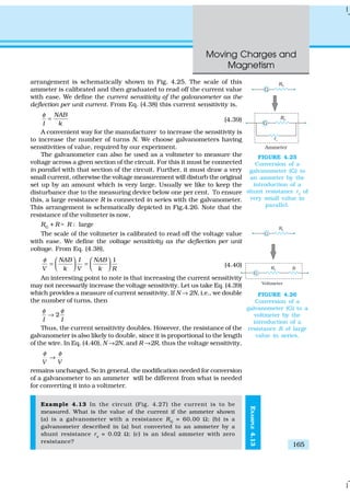 Moving Charges and
Magnetism
165
arrangement is schematically shown in Fig. 4.25. The scale of this
ammeter is calibrated and then graduated to read off the current value
with ease. We define the current sensitivity of the galvanometer as the
deflection per unit current. From Eq. (4.38) this current sensitivity is,
NAB
I k
φ
= (4.39)
A convenient way for the manufacturer to increase the sensitivity is
to increase the number of turns N. We choose galvanometers having
sensitivities of value, required by our experiment.
The galvanometer can also be used as a voltmeter to measure the
voltage across a given section of the circuit. For this it must be connected
in parallel with that section of the circuit. Further, it must draw a very
small current, otherwise the voltage measurement will disturb the original
set up by an amount which is very large. Usually we like to keep the
disturbance due to the measuring device below one per cent. To ensure
this, a large resistance R is connected in series with the galvanometer.
This arrangement is schematically depicted in Fig.4.26. Note that the
resistance of the voltmeter is now,
RG
+ R ; R : large
The scale of the voltmeter is calibrated to read off the voltage value
with ease. We define the voltage sensitivity as the deflection per unit
voltage. From Eq. (4.38),
1NAB I NAB
V k V k R
φ    
= =       (4.40)
An interesting point to note is that increasing the current sensitivity
may not necessarily increase the voltage sensitivity. Let us take Eq. (4.39)
which provides a measure of current sensitivity. If N → 2N, i.e., we double
the number of turns, then
2
I I
φ φ
→
Thus, the current sensitivity doubles. However, the resistance of the
galvanometer is also likely to double, since it is proportional to the length
of the wire. In Eq. (4.40), N →2N, and R →2R, thus the voltage sensitivity,
V V
φ φ
→
remains unchanged. So in general, the modification needed for conversion
of a galvanometer to an ammeter will be different from what is needed
for converting it into a voltmeter.
Example 4.13 In the circuit (Fig. 4.27) the current is to be
measured. What is the value of the current if the ammeter shown
(a) is a galvanometer with a resistance RG
= 60.00 Ω; (b) is a
galvanometer described in (a) but converted to an ammeter by a
shunt resistance rs
= 0.02 Ω; (c) is an ideal ammeter with zero
resistance?
FIGURE 4.25
Conversion of a
galvanometer (G) to
an ammeter by the
introduction of a
shunt resistance rs
of
very small value in
parallel.
FIGURE 4.26
Conversion of a
galvanometer (G) to a
voltmeter by the
introduction of a
resistance R of large
value in series.
EXAMPLE4.13
 