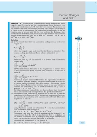 Electric Charges
and Fields
13
EXAMPLE1.4
Example 1.4 Coulomb’s law for electrostatic force between two point
charges and Newton’s law for gravitational force between two
stationary point masses, both have inverse-square dependence on
the distance between the charges/masses. (a) Compare the strength
of these forces by determining the ratio of their magnitudes (i) for an
electron and a proton and (ii) for two protons. (b) Estimate the
accelerations of electron and proton due to the electrical force of their
mutual attraction when they are 1 Å (= 10-10
m) apart? (mp
= 1.67 ×
10–27
kg, me
= 9.11 × 10–31
kg)
Solution
(a) (i) The electric force between an electron and a proton at a distance
r apart is:
2
2
0
1
4
e
e
F
rε
= −
π
where the negative sign indicates that the force is attractive. The
corresponding gravitational force (always attractive) is:
2
p e
G
m m
F G
r
= −
where mp
and me
are the masses of a proton and an electron
respectively.
2
39
0
2.4 10
4
e
G p e
F e
F Gm mε
= = ×
π
(ii) On similar lines, the ratio of the magnitudes of electric force
to the gravitational force between two protons at a distance r
apart is :
2
04
e
G p p
F e
F Gm mε
= =
π
1.3 × 1036
However, it may be mentioned here that the signs of the two forces
are different. For two protons, the gravitational force is attractive
in nature and the Coulomb force is repulsive . The actual values
of these forces between two protons inside a nucleus (distance
between two protons is ~ 10-15
m inside a nucleus) are Fe
~ 230 N
whereas FG
~ 1.9 × 10–34
N.
The (dimensionless) ratio of the two forces shows that electrical
forces are enormously stronger than the gravitational forces.
(b) The electric force F exerted by a proton on an electron is same in
magnitude to the force exerted by an electron on a proton; however
the masses of an electron and a proton are different. Thus, the
magnitude of force is
|F| =
2
2
0
1
4
e
rεπ
= 8.987 × 109
Nm2
/C2
× (1.6 ×10–19
C)2
/ (10–10
m)2
= 2.3 × 10–8
N
Using Newton’s second law of motion, F = ma, the acceleration
that an electron will undergo is
a = 2.3×10–8
N / 9.11 ×10–31
kg = 2.5 × 1022
m/s2
Comparing this with the value of acceleration due to gravity, we
can conclude that the effect of gravitational field is negligible on
the motion of electron and it undergoes very large accelerations
under the action of Coulomb force due to a proton.
The value for acceleration of the proton is
2.3 × 10–8
N / 1.67 × 10–27
kg = 1.4 × 1019
m/s2
InteractiveanimationonCoulomb’slaw:
http://webphysics.davidson.edu/physlet_resources/bu_semester2/co1_coulomb.html
 