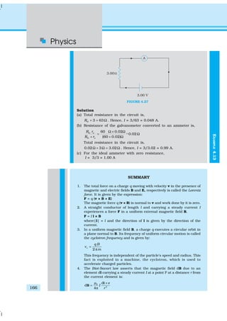 Physics
166
FIGURE 4.27
Solution
(a) Total resistance in the circuit is,
3 63GR + = Ω . Hence, I = 3/63 = 0.048 A.
(b) Resistance of the galvanometer converted to an ammeter is,
60 0.02
- 0.02
(60 0.02)
G s
G s
R r
R r
Ω × Ω
= Ω
+ + Ω
%
Total resistance in the circuit is,
0.02 3 3.02Ω + Ω = Ω . Hence, I = 3/3.02 = 0.99 A.
(c) For the ideal ammeter with zero resistance,
I = 3/3 = 1.00 A
SUMMARY
1. The total force on a charge q moving with velocity v in the presence of
magnetic and electric fields B and E, respectively is called the Lorentz
force. It is given by the expression:
F = q (v × B + E)
The magnetic force q (v × B) is normal to v and work done by it is zero.
2. A straight conductor of length l and carrying a steady current I
experiences a force F in a uniform external magnetic field B,
F = I l × B
where|l| = l and the direction of l is given by the direction of the
current.
3. In a uniform magnetic field B, a charge q executes a circular orbit in
a plane normal to B. Its frequency of uniform circular motion is called
the cyclotron frequency and is given by:
2
c
q B
m
ν =
π
This frequency is independent of the particle’s speed and radius. This
fact is exploited in a machine, the cyclotron, which is used to
accelerate charged particles.
4. The Biot-Savart law asserts that the magnetic field dB due to an
element dl carrying a steady current I at a point P at a distance r from
the current element is:
0
3
d
d
4
I
r
µ ×
=
π
l r
B
EXAMPLE4.13
 