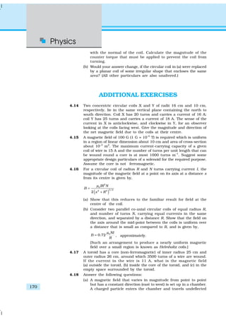 Physics
170
with the normal of the coil. Calculate the magnitude of the
counter torque that must be applied to prevent the coil from
turning.
(b) Would your answer change, if the circular coil in (a) were replaced
by a planar coil of some irregular shape that encloses the same
area? (All other particulars are also unaltered.)
ADDITIONAL EXERCISES
4.14 Two concentric circular coils X and Y of radii 16 cm and 10 cm,
respectively, lie in the same vertical plane containing the north to
south direction. Coil X has 20 turns and carries a current of 16 A;
coil Y has 25 turns and carries a current of 18 A. The sense of the
current in X is anticlockwise, and clockwise in Y, for an observer
looking at the coils facing west. Give the magnitude and direction of
the net magnetic field due to the coils at their centre.
4.15 A magnetic field of 100 G (1 G = 10–4
T) is required which is uniform
in a region of linear dimension about 10 cm and area of cross-section
about 10–3
m2
. The maximum current-carrying capacity of a given
coil of wire is 15 A and the number of turns per unit length that can
be wound round a core is at most 1000 turns m–1
. Suggest some
appropriate design particulars of a solenoid for the required purpose.
Assume the core is not ferromagnetic.
4.16 For a circular coil of radius R and N turns carrying current I, the
magnitude of the magnetic field at a point on its axis at a distance x
from its centre is given by,
( )
2
0
3/22 2
2
IR N
B
x R
µ
=
+
(a) Show that this reduces to the familiar result for field at the
centre of the coil.
(b) Consider two parallel co-axial circular coils of equal radius R,
and number of turns N, carrying equal currents in the same
direction, and separated by a distance R. Show that the field on
the axis around the mid-point between the coils is uniform over
a distance that is small as compared to R, and is given by,
0
0.72
NI
B
R
µ
= , approximately.
[Such an arrangement to produce a nearly uniform magnetic
field over a small region is known as Helmholtz coils.]
4.17 A toroid has a core (non-ferromagnetic) of inner radius 25 cm and
outer radius 26 cm, around which 3500 turns of a wire are wound.
If the current in the wire is 11 A, what is the magnetic field
(a) outside the toroid, (b) inside the core of the toroid, and (c) in the
empty space surrounded by the toroid.
4.18 Answer the following questions:
(a) A magnetic field that varies in magnitude from point to point
but has a constant direction (east to west) is set up in a chamber.
A charged particle enters the chamber and travels undeflected
 